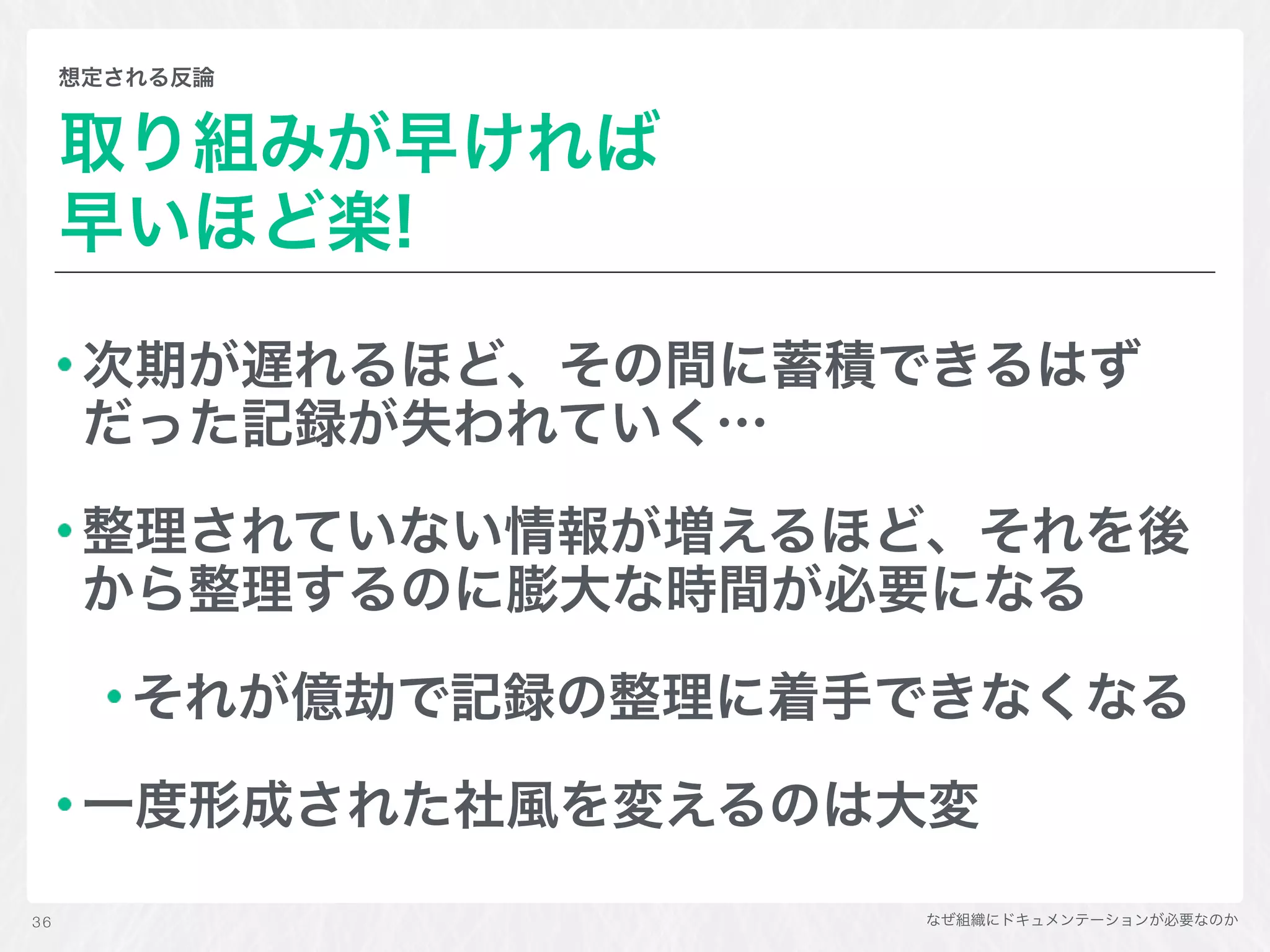 なぜ組織にドキュメンテーションが必要なのか
想定される反論
取り組みが早ければ 
早いほど楽!
次期が遅れるほど、その間に蓄積できるはず
だった記録が失われていく…
整理されていない情報が増えるほど、それを後
から整理するのに膨大な時間が必要になる
それが億劫で記録の整理に着手できなくなる
一度形成された社風を変えるのは大変
36
 