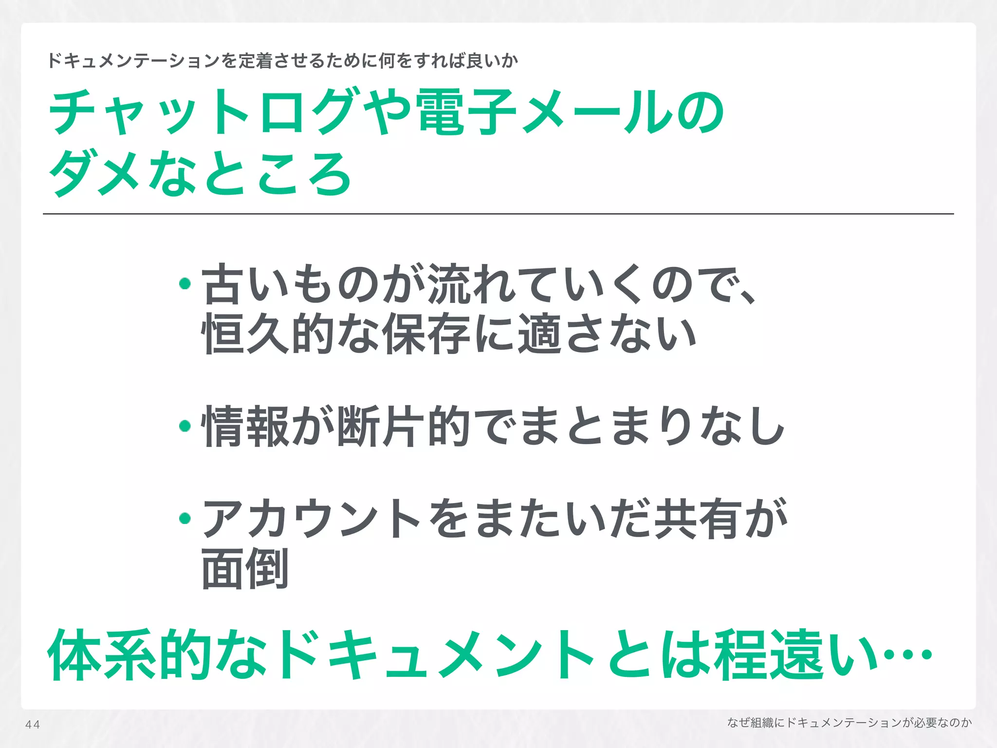 なぜ組織にドキュメンテーションが必要なのか
ドキュメンテーションを定着させるために何をすれば良いか
チャットログや電子メールの 
ダメなところ
古いものが流れていくので、
恒久的な保存に適さない
情報が断片的でまとまりなし
アカウントをまたいだ共有が
面倒
体系的なドキュメントとは程遠い…
44
 
