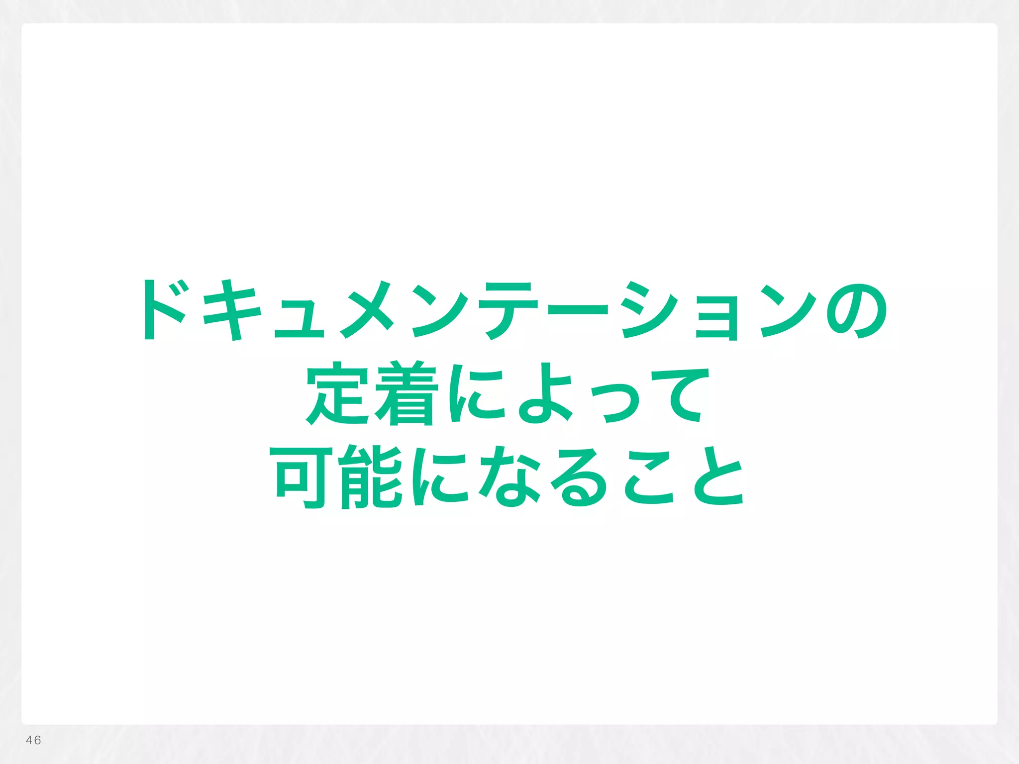 ドキュメンテーションの 
定着によって 
可能になること
46
 