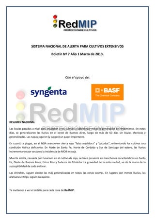 SISTEMA NACIONAL DE ALERTA PARA CULTIVOS EXTENSIVOS
Boletín Nº 7 Año 1 Marzo de 2013.
Con el apoyo de:
RESUMEN NACIONAL
Las lluvias pasadas a nivel país, ayudaron a los cultivos a sobrellevar mejor la generación de rendimiento. En estos
días, se generalizaron las lluvias en el oeste de Buenos Aires, luego de más de 60 días sin lluvias efectivas y
generalizadas. Las napas jugaron (y juegan) un papel importante.
En cuanto a plagas, en el NOA mantienen alerta rojo “falsa medidora” y “picudos”, enfrentando los cultivos una
condición hídrica deficiente. En Norte de Santa Fe, Norte de Córdoba y Sur de Santiago del estero, las lluvias
incrementaron por sectores la incidencia de MOR en soja.
Muerte súbita, causada por Fusarium en el cultivo de soja, se hace presente en manchones característicos en Santa
Fe, Oeste de Buenos Aires, Entre Ríos y Sudeste de Córdoba. La gravedad de la enfermedad, va de la mano de la
susceptibilidad de cada cultivar.
Las chinches, siguen siendo las más generalizadas en todas las zonas sojeras. En lugares con menos lluvias, las
arañuelas y trips, siguen su avance.
Te invitamos a ver el detalle para cada zona de RedMIP: