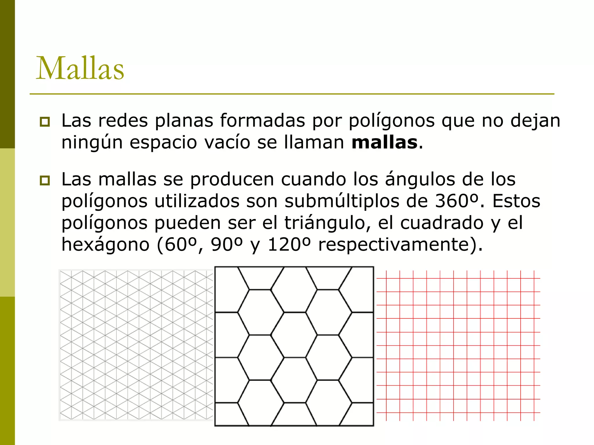 Mallas
   Las redes planas formadas por polígonos que no dejan
    ningún espacio vacío se llaman mallas.

   Las mallas se producen cuando los ángulos de los
    polígonos utilizados son submúltiplos de 360º. Estos
    polígonos pueden ser el triángulo, el cuadrado y el
    hexágono (60º, 90º y 120º respectivamente).
 