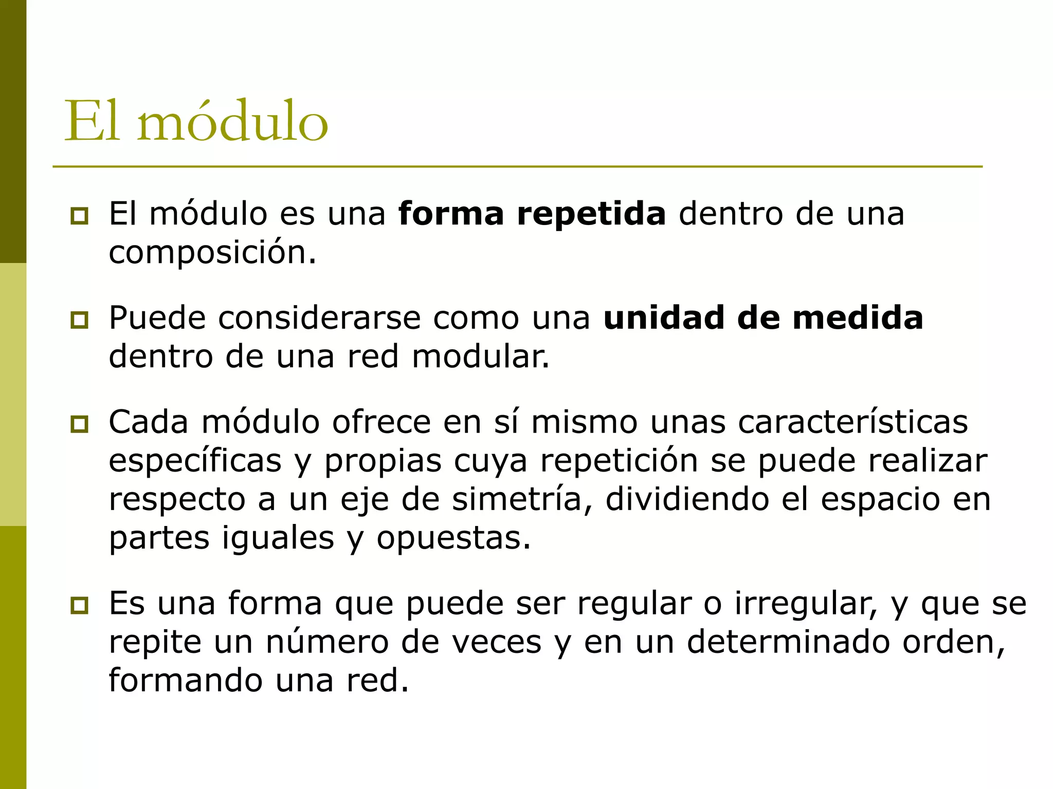 El módulo
   El módulo es una forma repetida dentro de una
    composición.

   Puede considerarse como una unidad de medida
    dentro de una red modular.

   Cada módulo ofrece en sí mismo unas características
    específicas y propias cuya repetición se puede realizar
    respecto a un eje de simetría, dividiendo el espacio en
    partes iguales y opuestas.

   Es una forma que puede ser regular o irregular, y que se
    repite un número de veces y en un determinado orden,
    formando una red.
 