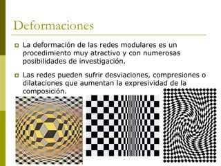 Deformaciones
   La deformación de las redes modulares es un
    procedimiento muy atractivo y con numerosas
    posibilidades de investigación.

   Las redes pueden sufrir desviaciones, compresiones o
    dilataciones que aumentan la expresividad de la
    composición.
 