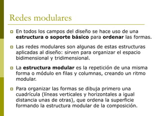 Redes modulares
   En todos los campos del diseño se hace uso de una
    estructura o soporte básico para ordenar las formas.

   Las redes modulares son algunas de estas estructuras
    aplicadas al diseño: sirven para organizar el espacio
    bidimensional y tridimensional.

   La estructura modular es la repetición de una misma
    forma o módulo en filas y columnas, creando un ritmo
    modular.

   Para organizar las formas se dibuja primero una
    cuadrícula (líneas verticales y horizontales a igual
    distancia unas de otras), que ordena la superficie
    formando la estructura modular de la composición.
 