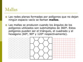 Mallas
   Las redes planas formadas por polígonos que no dejan
    ningún espacio vacío se llaman mallas.

   Las mallas se producen cuando los ángulos de los
    polígonos utilizados son submúltiplos de 360º. Estos
    polígonos pueden ser el triángulo, el cuadrado y el
    hexágono (60º, 90º y 120º respectivamente).
 