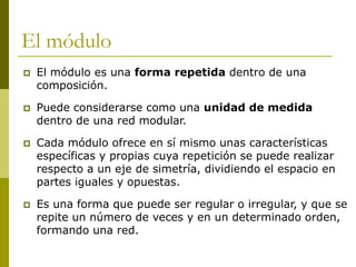 El módulo
   El módulo es una forma repetida dentro de una
    composición.

   Puede considerarse como una unidad de medida
    dentro de una red modular.

   Cada módulo ofrece en sí mismo unas características
    específicas y propias cuya repetición se puede realizar
    respecto a un eje de simetría, dividiendo el espacio en
    partes iguales y opuestas.

   Es una forma que puede ser regular o irregular, y que se
    repite un número de veces y en un determinado orden,
    formando una red.
 