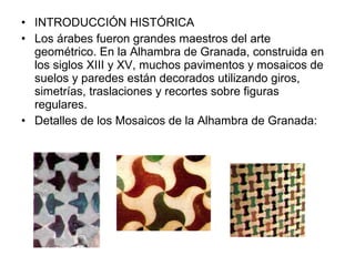 • INTRODUCCIÓN HISTÓRICA
• Los árabes fueron grandes maestros del arte
geométrico. En la Alhambra de Granada, construida en
los siglos XIII y XV, muchos pavimentos y mosaicos de
suelos y paredes están decorados utilizando giros,
simetrías, traslaciones y recortes sobre figuras
regulares.
• Detalles de los Mosaicos de la Alhambra de Granada:
 