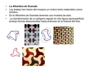 • La Alhambra de Granada
• Los árabes han hecho del mosaico un motivo tanto matemático como
artístico.
• En la Alhambra de Granada tenemos una muestra de esto:
• La transformación de un polígono regular en otra figura equisuperficial
produjo formas desconocidas hasta entonces en la historia del Arte.
 