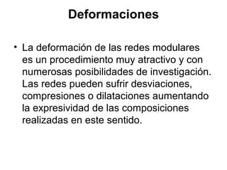Deformaciones
• La deformación de las redes modulares
es un procedimiento muy atractivo y con
numerosas posibilidades de investigación.
Las redes pueden sufrir desviaciones,
compresiones o dilataciones aumentando
la expresividad de las composiciones
realizadas en este sentido.
 