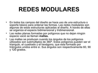 REDES MODULARES
• En todos los campos del diseño se hace uso de una estructura o
soporte básico para ordenar las formas. Las redes modulares son
algunas de estas estructuras aplicadas al diseño. A través de ellas
se organiza el espacio bidimensional y tridimensional.
• Las redes planas formadas por polígonos que no dejan ningún
espacio vació se llaman mallas.
• Las mallas se producen cuando los ángulos de los polígonos
utilizados son submúltiplos de 360º. Estos polígonos pueden ser el
triangulo, el cuadrado y el hexágono, que esta formado por
triángulos unidos entre sí. Sus ángulos son respectivamente 60, 90
y 120 grados.
 