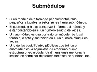 Submódulos
• Si un módulo está formado por elementos más
pequeños e iguales, a éstos se les llama submódulos.
• El submódulo ha de conservar la forma del módulo y
estar contenido en él un número exacto de veces.
• Un submódulo es una parte de un módulo, de igual
forma que éste y contenido en él un número exacto de
veces.
• Una de las posibilidades plásticas que brinda el
submódulo es la capacidad de crear una nueva
estructura o red modular de dimensiones menores, e
incluso de combinar diferentes tamaños de submódulos.
 