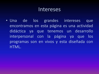 Intereses
• Una de los grandes intereses que
encontramos en esta página es una actividad
didáctica ya que tenemos un desarrollo
interpersonal con la página ya que los
programas son en vivos y esta diseñada con
HTML.
 