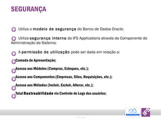 SEGURANÇA Utiliza o  modelo de seguran ç a  do Banco de Dados Oracle; Utiliza  segura nç a interna  do IFS Applications atrav é s do Componente de Administra ção  do Sistema; A  permiss ã o de utiliza ção  pode ser dada em rela ção  a: Camada de Apresenta ção ; Acesso aos M ó dulos (Compras, Estoques, etc.); Acesso aos Componentes (Empresas, Sites, Requisi ções , etc.); Acesso aos M é todos (Incluir, Excluir, Alterar, etc.); Total  Rastreabilidade  via Controle de Logs dos us uá rios; © 2011 IFS 
