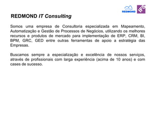 REDMOND  IT Consulting Somos uma empresa de Consultoria especializada em Mapeamento, Automatização e Gestão de Processos de Neg ócios, utilizando os melhores recursos e produtos de mercado para implementação de ERP, CRM, BI, BPM, GRC, GED entre outras ferramentas de apoio a estratégia das Empresas. Buscamos sempre a especialização e excelência de nossos serviços, através de profissionais com larga experiência (acima de 10 anos) e com cases de sucesso.  