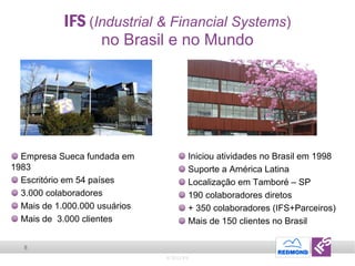 IFS  ( Industrial & Financial Systems ) no Brasil e no Mundo © 2011 IFS Empresa Sueca fundada em 1983 Escritório em 54 países 3.000 colaboradores Mais de 1.000.000 usuários Mais de  3.000 clientes  Iniciou atividades no Brasil em 1998 Suporte a América Latina Localização em Tamboré – SP 190 colaboradores diretos + 350 colaboradores (IFS+Parceiros) Mais de 150 clientes no Brasil 
