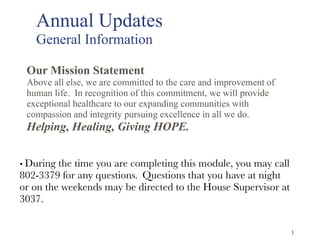 Annual Updates  
General Information
• During the time you are completing this module, you may call
802-3379 for any questions.  Questions that you have at night
or on the weekends may be directed to the House Supervisor at
3037.
Our Mission Statement
Above all else, we are committed to the care and improvement of
human life. In recognition of this commitment, we will provide
exceptional healthcare to our expanding communities with
compassion and integrity pursuing excellence in all we do.
Helping, Healing, Giving HOPE.
1
 