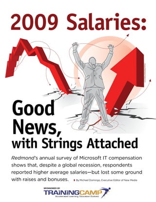 2009 Salaries:



                                                                               IMAGE FROM SHUTTERSTOCK
Good
News,
with Strings Attached
Redmond’s annual survey of Microsoft IT compensation
shows that, despite a global recession, respondents
reported higher average salaries—but lost some ground
with raises and bonuses.   By Michael Domingo, Executive Editor of New Media
 