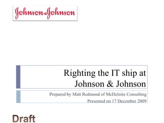 Righting the IT ship at Johnson & Johnson Prepared by Matt Redmond of McDeloite Consulting Presented on 17 December 2009 Draft 