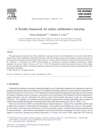 Internet and Higher Education 9 (2006) 267 – 276




             A flexible framework for online collaborative learning
                                       Petrea Redmond a,⁎, Jennifer V. Lock b,1
                  a
                      University of Southern Queensland, Faculty of Education, West Street, Toowoomba, Qld, 4350, Australia
                  b
                      University of Calgary, Faculty of Education, 2500 University Drive, NW, Calgary, AB, Canada T2N 1N4
                                                           Accepted 23 August 2006




Abstract

   This paper presents a framework for online collaborative learning, also known as telecollaboration. At the centre of this flexible
framework are online collaborative educational experiences where knowledge creation and knowledge in action are the nexus of
social, teaching and cognitive presence based on the Community of Inquiry model of Garrison, Anderson and Archers [Garrison, D.
R., Anderson, T., and Archer, W. (1999). Critical thinking in a text-based environment: Computer conferencing in higher
education. Internet and Higher Education, 2(2–3), 87–105]. The framework provided should guide educators as they design,
develop and implement authentic educational experiences within local, national or international settings in partnership with other
educational stakeholders.
© 2006 Elsevier Inc. All rights reserved.

Keywords: Collaboration; Community of inquiry; Telecollaboration; Online




1. Introduction

    Constructivist learning environments enhanced through the use of technology integration have opened new spaces for
teaching and learning at the post-secondary level. The emphasis of learning needs to move away from how learners learn to
who they learn from (Fowler & Mayes, 1999). Information communication technologies (ICT) provides an array of forums
for students, colleagues, mentors, instructors, and experts to access and interact with a plethora of resources and people to
support innovative ways for curriculum to be taken up and to foster dynamic discussions as part of a rich learning
experience. “The capability of extending learning beyond the classroom and creating relationships allows students to
construct their learning through their environment and at their individual learning rates” (Brown, 2004, p. 36).
    McCurdy and Schroeder (2006) comment that because higher education is “(s)purred by competition and the need
to address the explosion of information and knowledge, we are pushed toward finding new ways to work together”
(p. 63). If there is to be innovation and change “as the new technology requires, as the knowledge industry requires, and
as students demand — then it follows that academics must become researchers in teaching” (Laurillard, 2002, p. 22). In
support of innovative teaching and learning experiences, La Grange and Foulke (2004), argue that “ICTs must be

 ⁎ Corresponding author. Currently on faculty exchange at University of Calgary, Canada. Tel.: +1 403 220 6321; fax: +1 403 282 3005.
   E-mail addresses: redmond@usq.edu.au (P. Redmond), jvlock@ucalgary.ca (J.V. Lock).
 1
   Tel.: +1 403 220 6321; fax: +1 403 282 3005.

1096-7516/$ - see front matter © 2006 Elsevier Inc. All rights reserved.
doi:10.1016/j.iheduc.2006.08.003
 