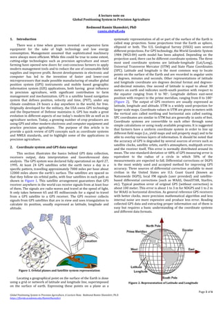 Page 1 of 6
Global Positioning System in Precision Agriculture, A Lecture Note. Redmond Ramin Shamshiri, Ph.D.
https://florida.academia.edu/RaminShamshiri
A lecture note on
Global Positioning System in Precision Agriculture
Redmond Ramin Shamshiri, PhD
ramin.sh@ufl.edu
1. Introduction
There was a time when growers invested on expensive farm
equipment for the sake of high technology and low energy
consumption. Management assumed that sophisticated machinery
were always more efficient. While this could be true to some extent,
cutting-edge technologies such as precision agriculture and smart
farming have opened new doors for cost-conscious farmers to apply
modern management tools and to reduce the use of consumable field
supplies and improve profit. Recent developments in electronic and
computer has led to the invention of faster and lower-cost
microprocessors that made possible manufacturing of smaller global
position system (GPS) instruments and mobile based geographic
information system (GIS) applications, both having great influence
in precision agriculture, with significant contribution to farm
management and mechanization. GPS is a satellite based navigation
system that defines position, velocity and time, (PVT), under any
climate condition 24 hours a day anywhere in the world, for free.
Originally developed for the military, the USA owns GPS technology
and the Department of Defense maintains it. GPS has made a great
evolution in different aspects of our today’s modern life as well as in
agriculture section. Today, a growing number of crop producers are
using GPS and other modern electronic and computer equipment and
practice precision agriculture. The purpose of this article is to
provide a quick review of GPS concepts such as coordinate systems
and NMEA standards, and to highlight some of the applications in
precision agriculture.
2. Coordinate system and GPS data output
This section illustrates the basics behind GPS data collection,
receivers output, data interpretation and Georeferenced data
analysis. The GPS system was declared fully operational on April 27,
1995. At least 24 GPS satellites orbit the earth twice a day in a
specific pattern, travelling approximately 7000 miles per hour about
12000 miles above the earth’s surface. The satellites are spaced so
that they follow six orbital paths, with four satellites in each path as
shown in Figure 1. This satellite arrangement guarantees that GPS
receiver anywhere in the world can receive signals from at least four
of them. The signals are radio waves and travel at the speed of light.
It only takes between 65 and 85 milliseconds for a signal to travel
from a GPS satellite to a GPS receiver. The GPS receiver collects
signals from GPS satellites that are in view and uses triangulation to
calculate its position, usually expressed as latitude, longitude and
altitude.
Figure 1. Orbital planes and Satellite system representation
Locating a geographical point on the surface of the Earth is done
using a grid or network of latitude and longitude line, superimposed
on the surface of earth. Expressing these points on a plane as a
systematic representation of all or part of the surface of the Earth is
called map projection. Some projections treat the Earth as sphere,
ellipsoid or both. The U.S. Geological Survey (USGS) uses several
different projections. For GPS technology, the World Geodetic System
1984 (WGS-84) earth model has been adopted. Depending on the
projection used, there can be different coordinate systems. The three
most used coordinate systems are latitude-longitude (Lat/Long),
Universal Transverse Mercator (UTM) and State Plane Coordinates
(SPC). Latitude and longitude is the most common way to locate
points on the surface of the Earth and are recorded in angular units
of degrees, minutes and seconds. Other representations of latitude
and longitude coordinate are degrees decimal format and degrees-
and-decimal minutes. One second of latitude is equal to about 30
meters on earth and indicates north-south position with respect to
the equator ranging from 0 to 90○. Longitude defines east-west
position with respect to the prime meridian, ranging from 0 to 180○
(Figure 2). The output of GPS receivers are usually expressed as
latitude, longitude and altitude. UTM is a widely used projection for
larger scale maps. Coordinate values in UTM are given in meters with
the vertical axis called northing and horizontal axis called easting.
SPC coordinates are similar to UTM but are generally in units of feet.
Coordinate systems are convertible to each other through some
simple calculations or using ready available programs. It is suggested
that farmers have a uniform coordinate system in order to line up
different field maps (i.e., yield maps and soil property map) and to be
able to overlay various layers of information. It should be noted that
the accuracy of GPS is degraded by several sources of errors such as
satellite clocks, satellite orbits, earth’s atmosphere, multipath errors
and the receiver itself. This error is normally distributed around its
mean. The one-standard-deviation or 68% of GPS measuring error is
equivalent to the radius of a circle in which 50% of the
measurements are expected to fall. Differential corrections or DGPS
is the most widely used and accepted method for improving GPS
accuracy. Three sources of differential correction available to most
civilian in the United States are U.S. Coast Guard (known as
Nationwide DGPS), local FM signals (user provided) and satellite-
based differential corrections (such as WAAS, OmniSTAR, Starfire,
etc). Typical position error of original GPS (without correction) is
about 100 meter. This error is about 1 to 3 m for NDGPS and 1 to 2 m
for WAAS in horizontal direction. As general reference GPS receivers
with better clocks, more precision mathematical algorithm and less
internal noise are more expensive and produce less error. Reading
collected GPS data and extracting proper information out of them is
easy but requires a basic understanding of the coordinate systems
and different data formats.
Figure 2. Representation of Latitude and Longitude
 