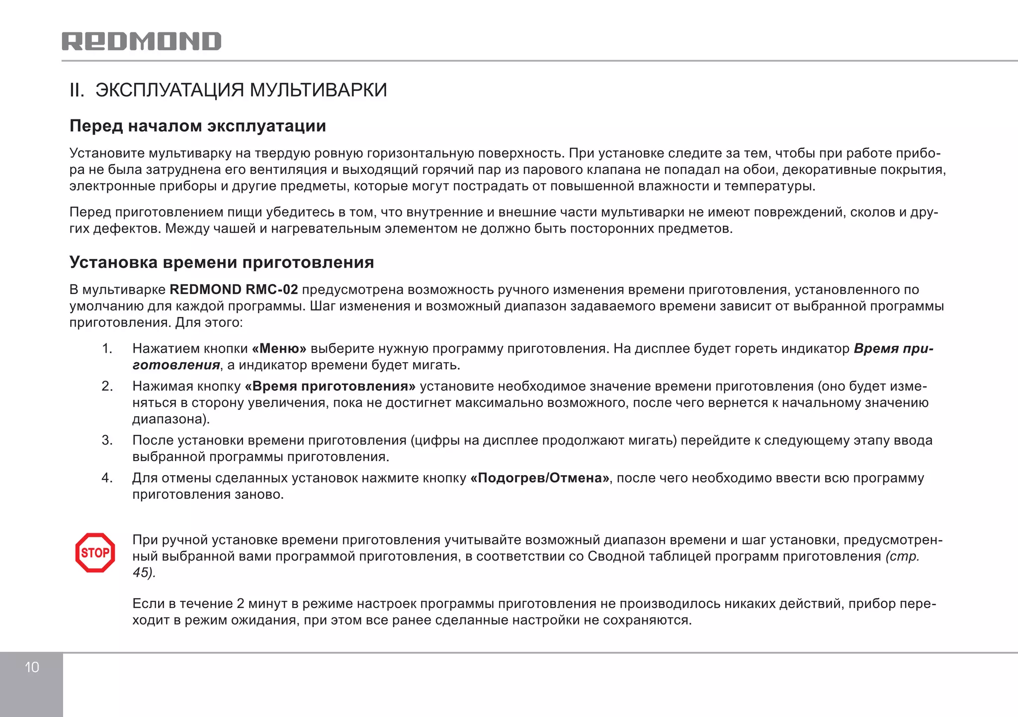 10 
II. ЭКСПЛУАТАЦИЯ МУЛЬТИВАРКИ 
Перед началом эксплуатации 
Установите мультиварку на твердую ровную горизонтальную поверхность. При установке следите за тем, чтобы при работе прибо- 
ра не была затруднена его вентиляция и выходящий горячий пар из парового клапана не попадал на обои, декоративные покрытия, 
электронные приборы и другие предметы, которые могут пострадать от повышенной влажности и температуры. 
Перед приготовлением пищи убедитесь в том, что внутренние и внешние части мультиварки не имеют повреждений, сколов и дру- 
гих дефектов. Между чашей и нагревательным элементом не должно быть посторонних предметов. 
Установка времени приготовления 
В мультиварке REDMOND RMC-02 предусмотрена возможность ручного изменения времени приготовления, установленного по 
умолчанию для каждой программы. Шаг изменения и возможный диапазон задаваемого времени зависит от выбранной программы 
приготовления. Для этого: 
1. Нажатием кнопки «Меню» выберите нужную программу приготовления. На дисплее будет гореть индикатор Время при- 
готовления, а индикатор времени будет мигать. 
2. Нажимая кнопку «Время приготовления» установите необходимое значение времени приготовления (оно будет изме- 
няться в сторону увеличения, пока не достигнет максимально возможного, после чего вернется к начальному значению 
диапазона). 
3. После установки времени приготовления (цифры на дисплее продолжают мигать) перейдите к следующему этапу ввода 
выбранной программы приготовления. 
4. Для отмены сделанных установок нажмите кнопку «Подогрев/Отмена», после чего необходимо ввести всю программу 
приготовления заново. 
При ручной установке времени приготовления учитывайте возможный диапазон времени и шаг установки, предусмотрен- 
ный выбранной вами программой приготовления, в соответствии со Сводной таблицей программ приготовления (стр. 
45). 
Если в течение 2 минут в режиме настроек программы приготовления не производилось никаких действий, прибор пере- 
ходит в режим ожидания, при этом все ранее сделанные настройки не сохраняются. 
STOP 
 