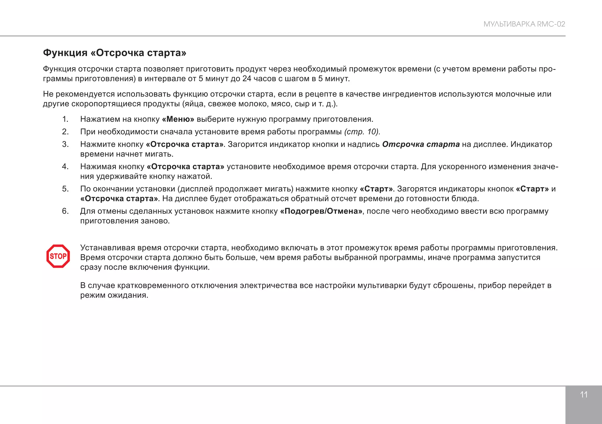 МУЛЬТИВАРКА RMC-02 
11 
Функция «Отсрочка старта» 
Функция отсрочки старта позволяет приготовить продукт через необходимый промежуток времени (с учетом времени работы про- 
граммы приготовления) в интервале от 5 минут до 24 часов с шагом в 5 минут. 
Не рекомендуется использовать функцию отсрочки старта, если в рецепте в качестве ингредиентов используются молочные или 
другие скоропортящиеся продукты (яйца, свежее молоко, мясо, сыр и т. д.). 
1. Нажатием на кнопку «Меню» выберите нужную программу приготовления. 
2. При необходимости сначала установите время работы программы (стр. 10). 
3. Нажмите кнопку «Отсрочка старта». Загорится индикатор кнопки и надпись Отсрочка старта на дисплее. Индикатор 
времени начнет мигать. 
4. Нажимая кнопку «Отсрочка старта» установите необходимое время отсрочки старта. Для ускоренного изменения значе- 
ния удерживайте кнопку нажатой. 
5. По окончании установки (дисплей продолжает мигать) нажмите кнопку «Старт». Загорятся индикаторы кнопок «Старт» и 
«Отсрочка старта». На дисплее будет отображаться обратный отсчет времени до готовности блюда. 
6. Для отмены сделанных установок нажмите кнопку «Подогрев/Отмена», после чего необходимо ввести всю программу 
приготовления заново. 
Устанавливая время отсрочки старта, необходимо включать в этот промежуток время работы программы приготовления. 
Время отсрочки старта должно быть больше, чем время работы выбранной программы, иначе программа запустится 
сразу после включения функции. 
В случае кратковременного отключения электричества все настройки мультиварки будут сброшены, прибор перейдет в 
режим ожидания. 
STOP 
 