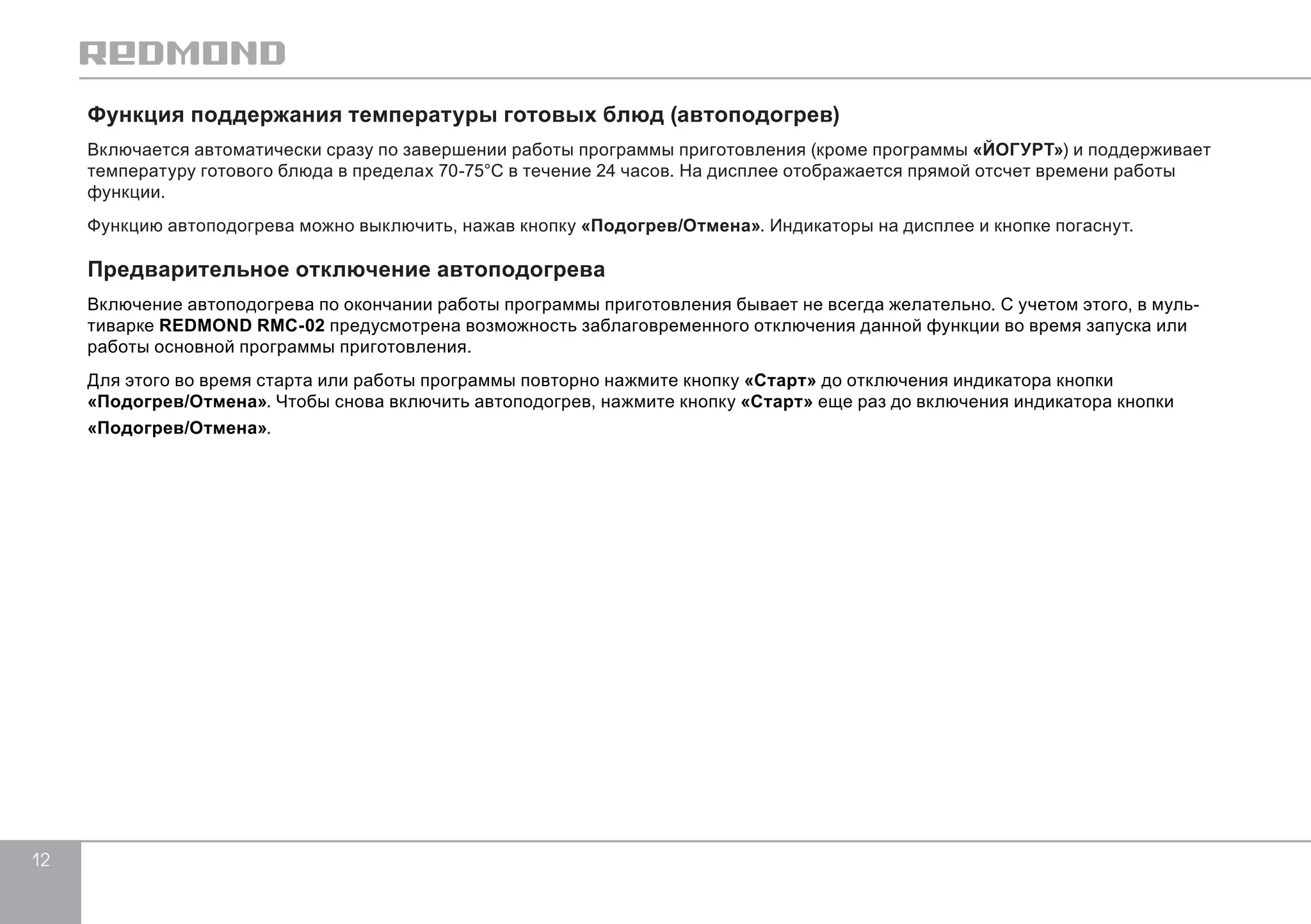 12 
Функция поддержания температуры готовых блюд (автоподогрев) 
Включается автоматически сразу по завершении работы программы приготовления (кроме программы «ЙОГУРТ») и поддерживает 
температуру готового блюда в пределах 70-75°С в течение 24 часов. На дисплее отображается прямой отсчет времени работы 
функции. 
Функцию автоподогрева можно выключить, нажав кнопку «Подогрев/Отмена». Индикаторы на дисплее и кнопке погаснут. 
Предварительное отключение автоподогрева 
Включение автоподогрева по окончании работы программы приготовления бывает не всегда желательно. С учетом этого, в муль- 
тиварке REDMOND RMC-02 предусмотрена возможность заблаговременного отключения данной функции во время запуска или 
работы основной программы приготовления. 
Для этого во время старта или работы программы повторно нажмите кнопку «Старт» до отключения индикатора кнопки 
«Подогрев/Отмена». Чтобы снова включить автоподогрев, нажмите кнопку «Старт» еще раз до включения индикатора кнопки 
«Подогрев/Отмена». 
 