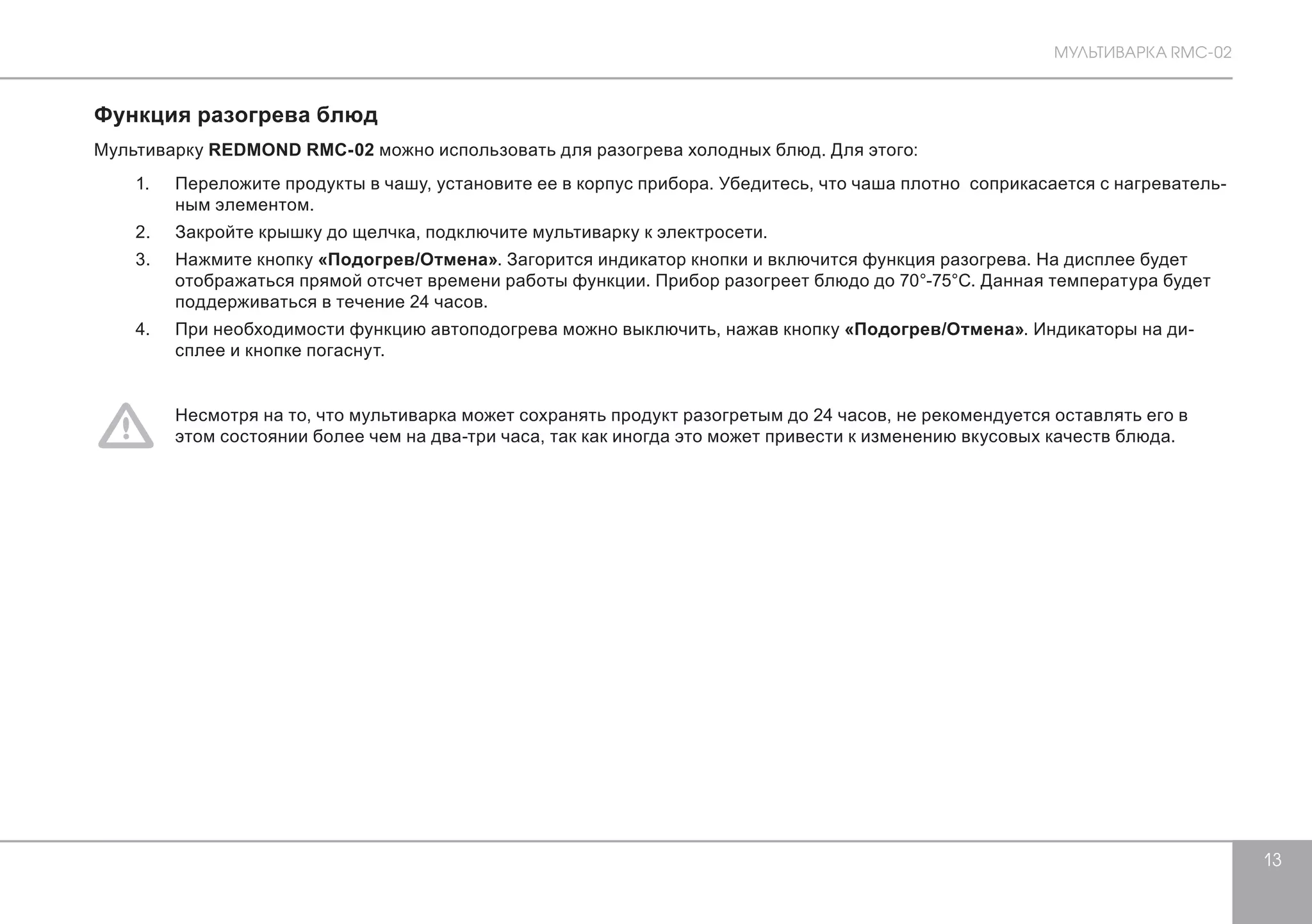 МУЛЬТИВАРКА RMC-02 
13 
Функция разогрева блюд 
Мультиварку REDMOND RMC-02 можно использовать для разогрева холодных блюд. Для этого: 
1. Переложите продукты в чашу, установите ее в корпус прибора. Убедитесь, что чаша плотно соприкасается с нагреватель- 
ным элементом. 
2. Закройте крышку до щелчка, подключите мультиварку к электросети. 
3. Нажмите кнопку «Подогрев/Отмена». Загорится индикатор кнопки и включится функция разогрева. На дисплее будет 
отображаться прямой отсчет времени работы функции. Прибор разогреет блюдо до 70°-75°С. Данная температура будет 
поддерживаться в течение 24 часов. 
4. При необходимости функцию автоподогрева можно выключить, нажав кнопку «Подогрев/Отмена». Индикаторы на ди- 
сплее и кнопке погаснут. 
Несмотря на то, что мультиварка может сохранять продукт разогретым до 24 часов, не рекомендуется оставлять его в 
этом состоянии более чем на два-три часа, так как иногда это может привести к изменению вкусовых качеств блюда. 
 
