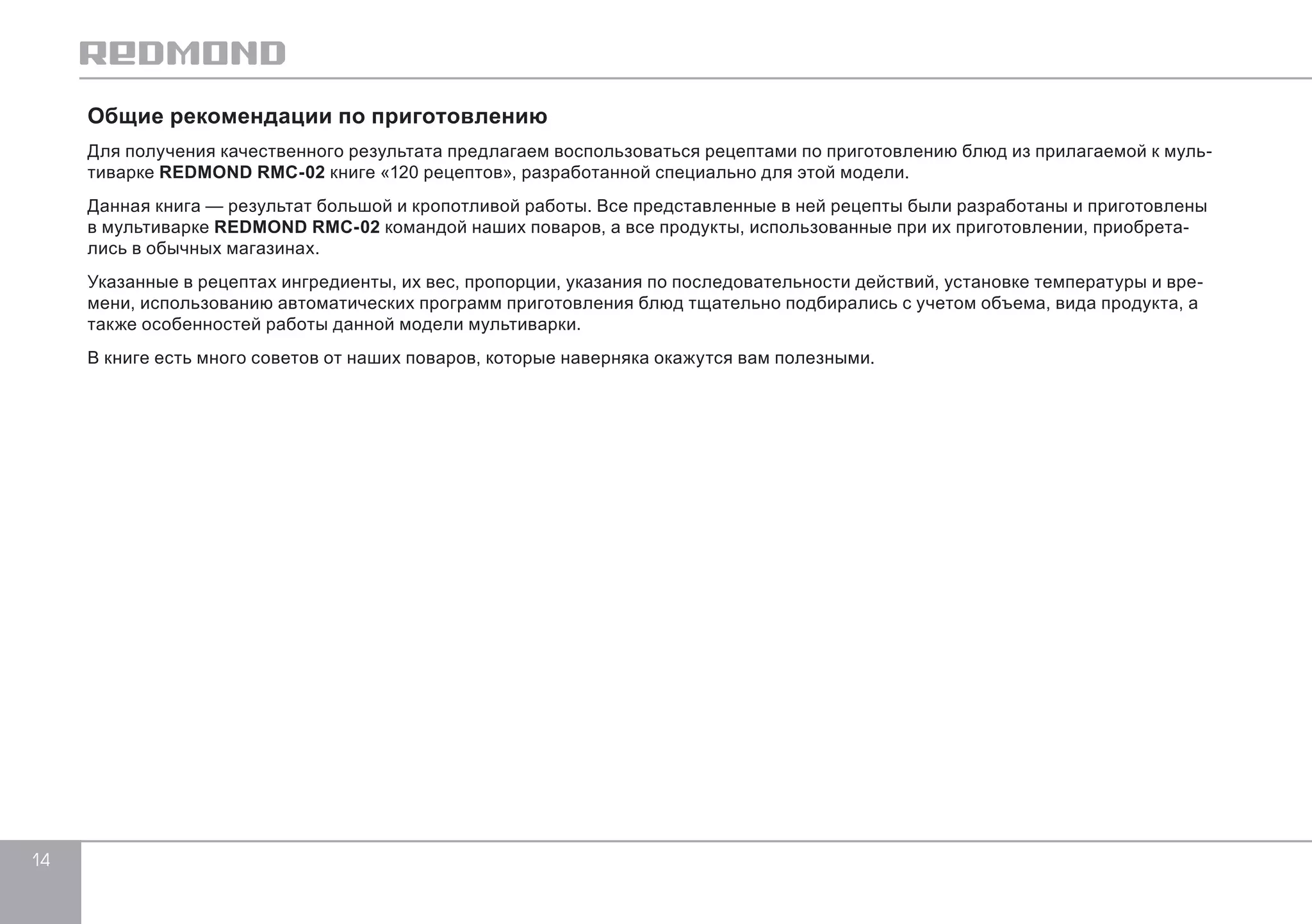 14 
Общие рекомендации по приготовлению 
Для получения качественного результата предлагаем воспользоваться рецептами по приготовлению блюд из прилагаемой к муль- 
тиварке REDMOND RMC-02 книге «120 рецептов», разработанной специально для этой модели. 
Данная книга — результат большой и кропотливой работы. Все представленные в ней рецепты были разработаны и приготовлены 
в мультиварке REDMOND RMC-02 командой наших поваров, а все продукты, использованные при их приготовлении, приобрета- 
лись в обычных магазинах. 
Указанные в рецептах ингредиенты, их вес, пропорции, указания по последовательности действий, установке температуры и вре- 
мени, использованию автоматических программ приготовления блюд тщательно подбирались с учетом объема, вида продукта, а 
также особенностей работы данной модели мультиварки. 
В книге есть много советов от наших поваров, которые наверняка окажутся вам полезными. 
 