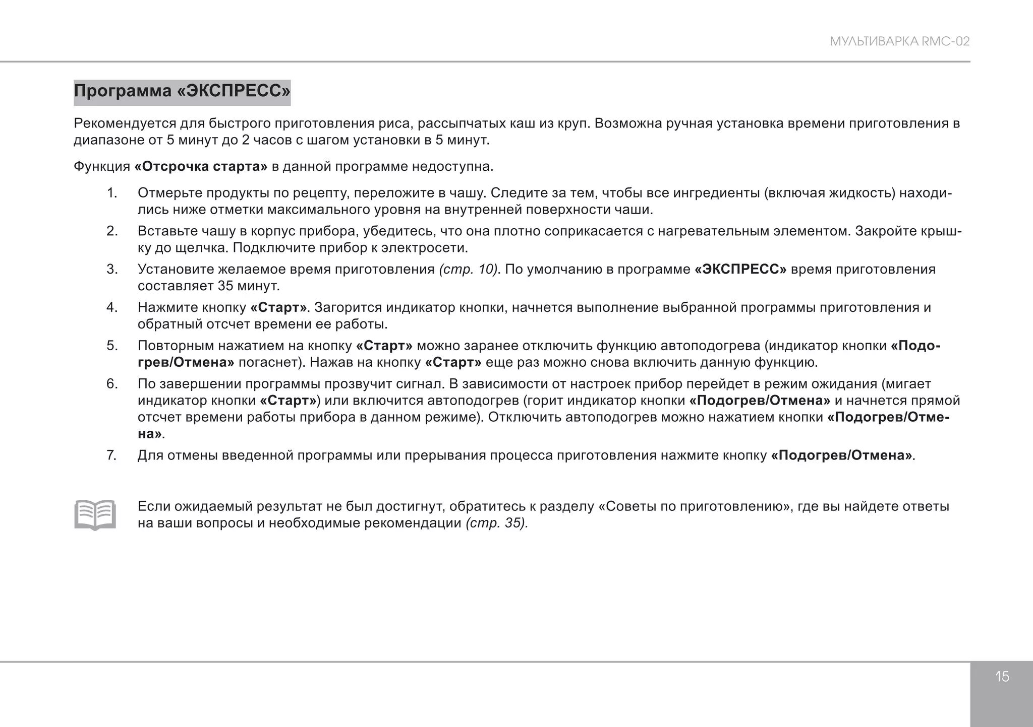 МУЛЬТИВАРКА RMC-02 
15 
Программа «ЭКСПРЕСС» 
Рекомендуется для быстрого приготовления риса, рассыпчатых каш из круп. Возможна ручная установка времени приготовления в 
диапазоне от 5 минут до 2 часов с шагом установки в 5 минут. 
Функция «Отсрочка старта» в данной программе недоступна. 
1. Отмерьте продукты по рецепту, переложите в чашу. Следите за тем, чтобы все ингредиенты (включая жидкость) находи- 
лись ниже отметки максимального уровня на внутренней поверхности чаши. 
2. Вставьте чашу в корпус прибора, убедитесь, что она плотно соприкасается с нагревательным элементом. Закройте крыш- 
ку до щелчка. Подключите прибор к электросети. 
3. Установите желаемое время приготовления (стр. 10). По умолчанию в программе «ЭКСПРЕСС» время приготовления 
составляет 35 минут. 
4. Нажмите кнопку «Старт». Загорится индикатор кнопки, начнется выполнение выбранной программы приготовления и 
обратный отсчет времени ее работы. 
5. Повторным нажатием на кнопку «Старт» можно заранее отключить функцию автоподогрева (индикатор кнопки «Подо- 
грев/Отмена» погаснет). Нажав на кнопку «Старт» еще раз можно снова включить данную функцию. 
6. По завершении программы прозвучит сигнал. В зависимости от настроек прибор перейдет в режим ожидания (мигает 
индикатор кнопки «Старт») или включится автоподогрев (горит индикатор кнопки «Подогрев/Отмена» и начнется прямой 
отсчет времени работы прибора в данном режиме). Отключить автоподогрев можно нажатием кнопки «Подогрев/Отме- 
на». 
7. Для отмены введенной программы или прерывания процесса приготовления нажмите кнопку «Подогрев/Отмена». 
Если ожидаемый результат не был достигнут, обратитесь к разделу «Советы по приготовлению», где вы найдете ответы 
на ваши вопросы и необходимые рекомендации (стр. 35). 
 