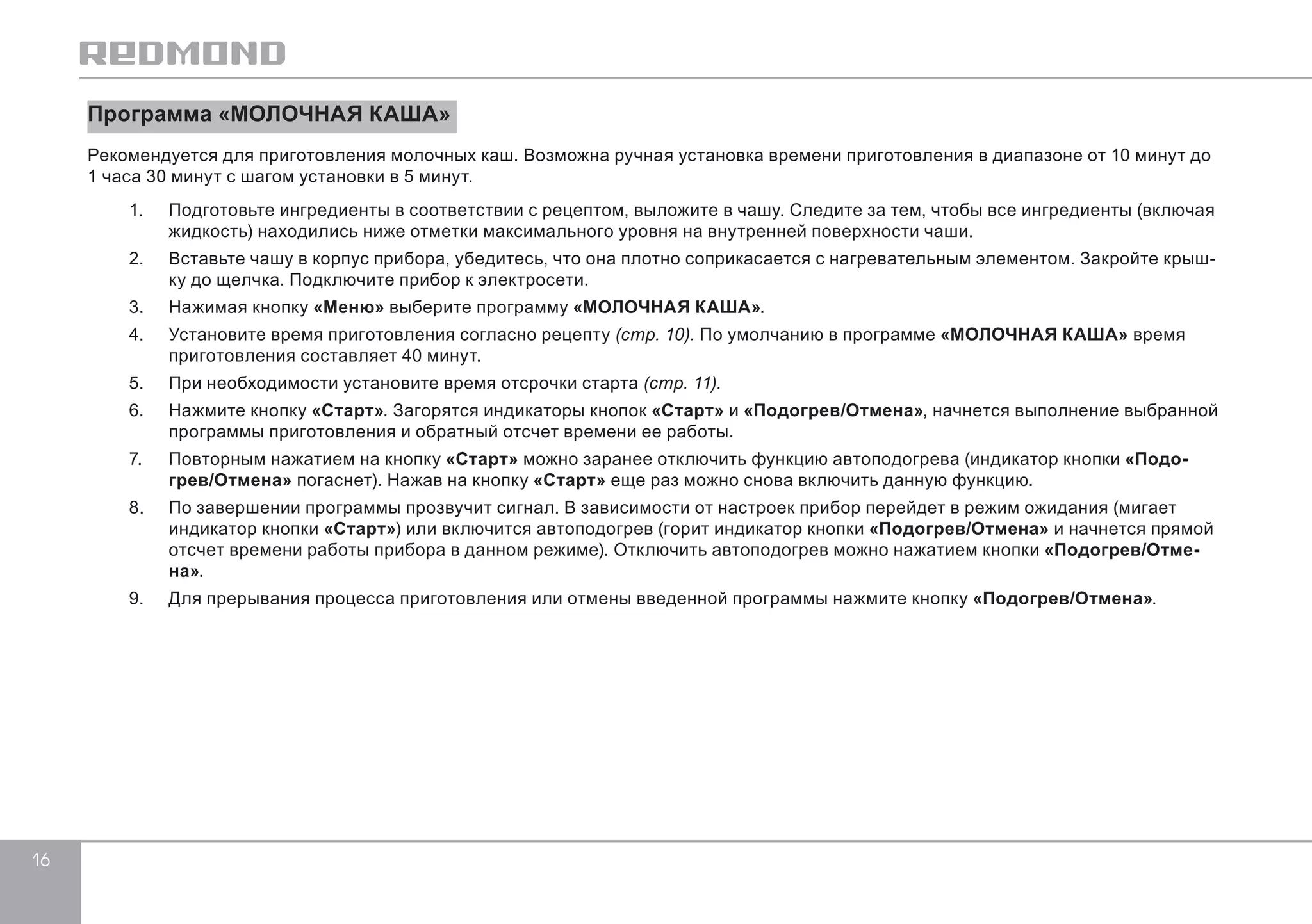 16 
Программа «МОЛОЧНАЯ КАША» 
Рекомендуется для приготовления молочных каш. Возможна ручная установка времени приготовления в диапазоне от 10 минут до 
1 часа 30 минут с шагом установки в 5 минут. 
1. Подготовьте ингредиенты в соответствии с рецептом, выложите в чашу. Следите за тем, чтобы все ингредиенты (включая 
жидкость) находились ниже отметки максимального уровня на внутренней поверхности чаши. 
2. Вставьте чашу в корпус прибора, убедитесь, что она плотно соприкасается с нагревательным элементом. Закройте крыш- 
ку до щелчка. Подключите прибор к электросети. 
3. Нажимая кнопку «Меню» выберите программу «МОЛОЧНАЯ КАША». 
4. Установите время приготовления согласно рецепту (стр. 10). По умолчанию в программе «МОЛОЧНАЯ КАША» время 
приготовления составляет 40 минут. 
5. При необходимости установите время отсрочки старта (стр. 11). 
6. Нажмите кнопку «Старт». Загорятся индикаторы кнопок «Старт» и «Подогрев/Отмена», начнется выполнение выбранной 
программы приготовления и обратный отсчет времени ее работы. 
7. Повторным нажатием на кнопку «Старт» можно заранее отключить функцию автоподогрева (индикатор кнопки «Подо- 
грев/Отмена» погаснет). Нажав на кнопку «Старт» еще раз можно снова включить данную функцию. 
8. По завершении программы прозвучит сигнал. В зависимости от настроек прибор перейдет в режим ожидания (мигает 
индикатор кнопки «Старт») или включится автоподогрев (горит индикатор кнопки «Подогрев/Отмена» и начнется прямой 
отсчет времени работы прибора в данном режиме). Отключить автоподогрев можно нажатием кнопки «Подогрев/Отме- 
на». 
9. Для прерывания процесса приготовления или отмены введенной программы нажмите кнопку «Подогрев/Отмена». 
 