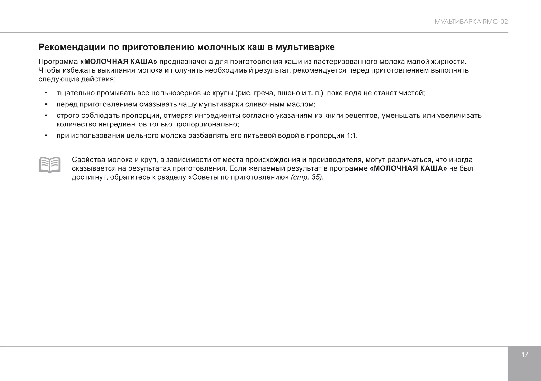 МУЛЬТИВАРКА RMC-02 
17 
Рекомендации по приготовлению молочных каш в мультиварке 
Программа «МОЛОЧНАЯ КАША» предназначена для приготовления каши из пастеризованного молока малой жирности. 
Чтобы избежать выкипания молока и получить необходимый результат, рекомендуется перед приготовлением выполнять 
следующие действия: 
• тщательно промывать все цельнозерновые крупы (рис, греча, пшено и т. п.), пока вода не станет чистой; 
• перед приготовлением смазывать чашу мультиварки сливочным маслом; 
• строго соблюдать пропорции, отмеряя ингредиенты согласно указаниям из книги рецептов, уменьшать или увеличивать 
количество ингредиентов только пропорционально; 
• при использовании цельного молока разбавлять его питьевой водой в пропорции 1:1. 
Свойства молока и круп, в зависимости от места происхождения и производителя, могут различаться, что иногда 
сказывается на результатах приготовления. Если желаемый результат в программе «МОЛОЧНАЯ КАША» не был 
достигнут, обратитесь к разделу «Советы по приготовлению» (стр. 35). 
 