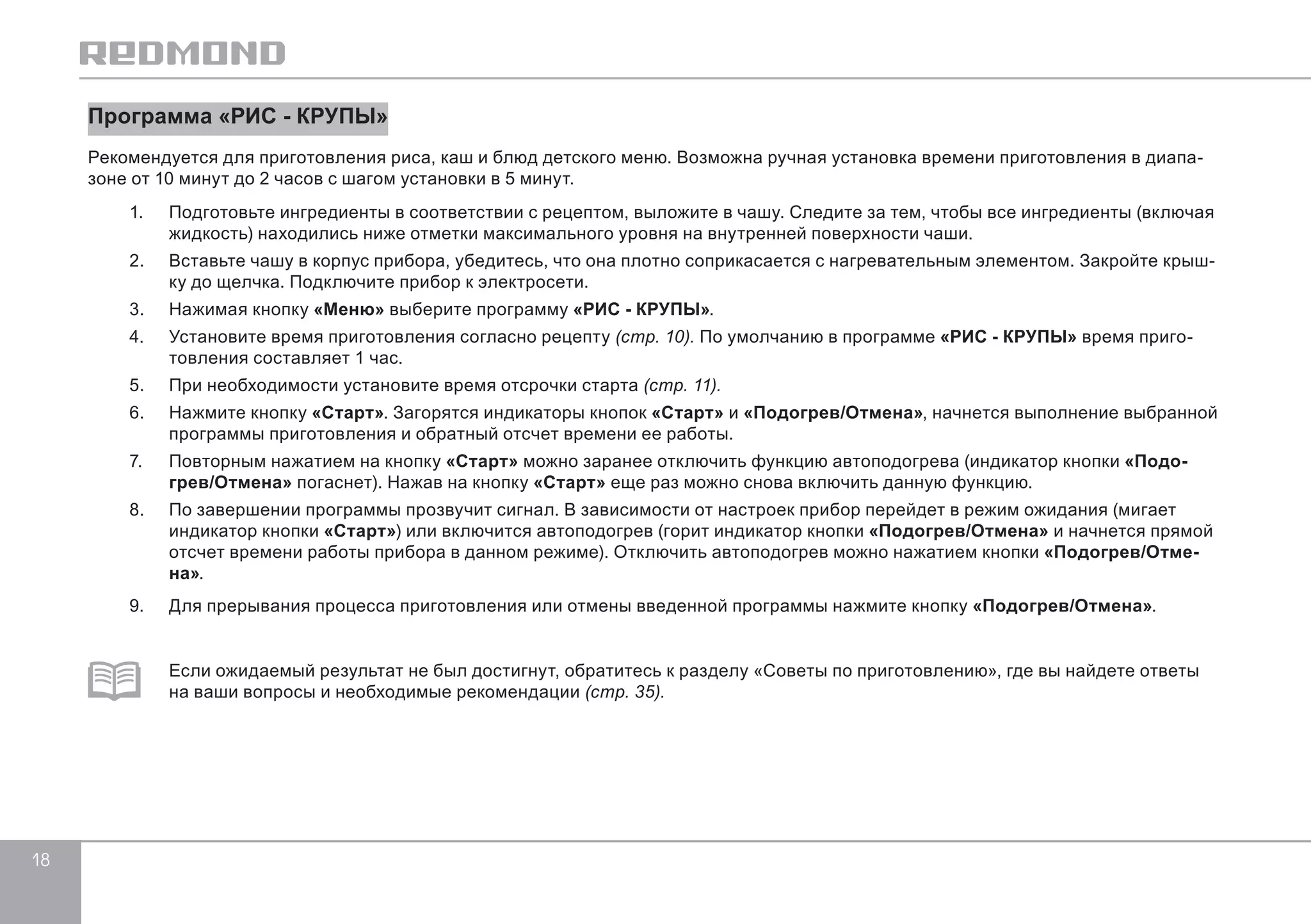 18 
Программа «РИС - КРУПЫ» 
Рекомендуется для приготовления риса, каш и блюд детского меню. Возможна ручная установка времени приготовления в диапа- 
зоне от 10 минут до 2 часов с шагом установки в 5 минут. 
1. Подготовьте ингредиенты в соответствии с рецептом, выложите в чашу. Следите за тем, чтобы все ингредиенты (включая 
жидкость) находились ниже отметки максимального уровня на внутренней поверхности чаши. 
2. Вставьте чашу в корпус прибора, убедитесь, что она плотно соприкасается с нагревательным элементом. Закройте крыш- 
ку до щелчка. Подключите прибор к электросети. 
3. Нажимая кнопку «Меню» выберите программу «РИС - КРУПЫ». 
4. Установите время приготовления согласно рецепту (стр. 10). По умолчанию в программе «РИС - КРУПЫ» время приго- 
товления составляет 1 час. 
5. При необходимости установите время отсрочки старта (стр. 11). 
6. Нажмите кнопку «Старт». Загорятся индикаторы кнопок «Старт» и «Подогрев/Отмена», начнется выполнение выбранной 
программы приготовления и обратный отсчет времени ее работы. 
7. Повторным нажатием на кнопку «Старт» можно заранее отключить функцию автоподогрева (индикатор кнопки «Подо- 
грев/Отмена» погаснет). Нажав на кнопку «Старт» еще раз можно снова включить данную функцию. 
8. По завершении программы прозвучит сигнал. В зависимости от настроек прибор перейдет в режим ожидания (мигает 
индикатор кнопки «Старт») или включится автоподогрев (горит индикатор кнопки «Подогрев/Отмена» и начнется прямой 
отсчет времени работы прибора в данном режиме). Отключить автоподогрев можно нажатием кнопки «Подогрев/Отме- 
на». 
9. Для прерывания процесса приготовления или отмены введенной программы нажмите кнопку «Подогрев/Отмена». 
Если ожидаемый результат не был достигнут, обратитесь к разделу «Советы по приготовлению», где вы найдете ответы 
на ваши вопросы и необходимые рекомендации (стр. 35). 
 