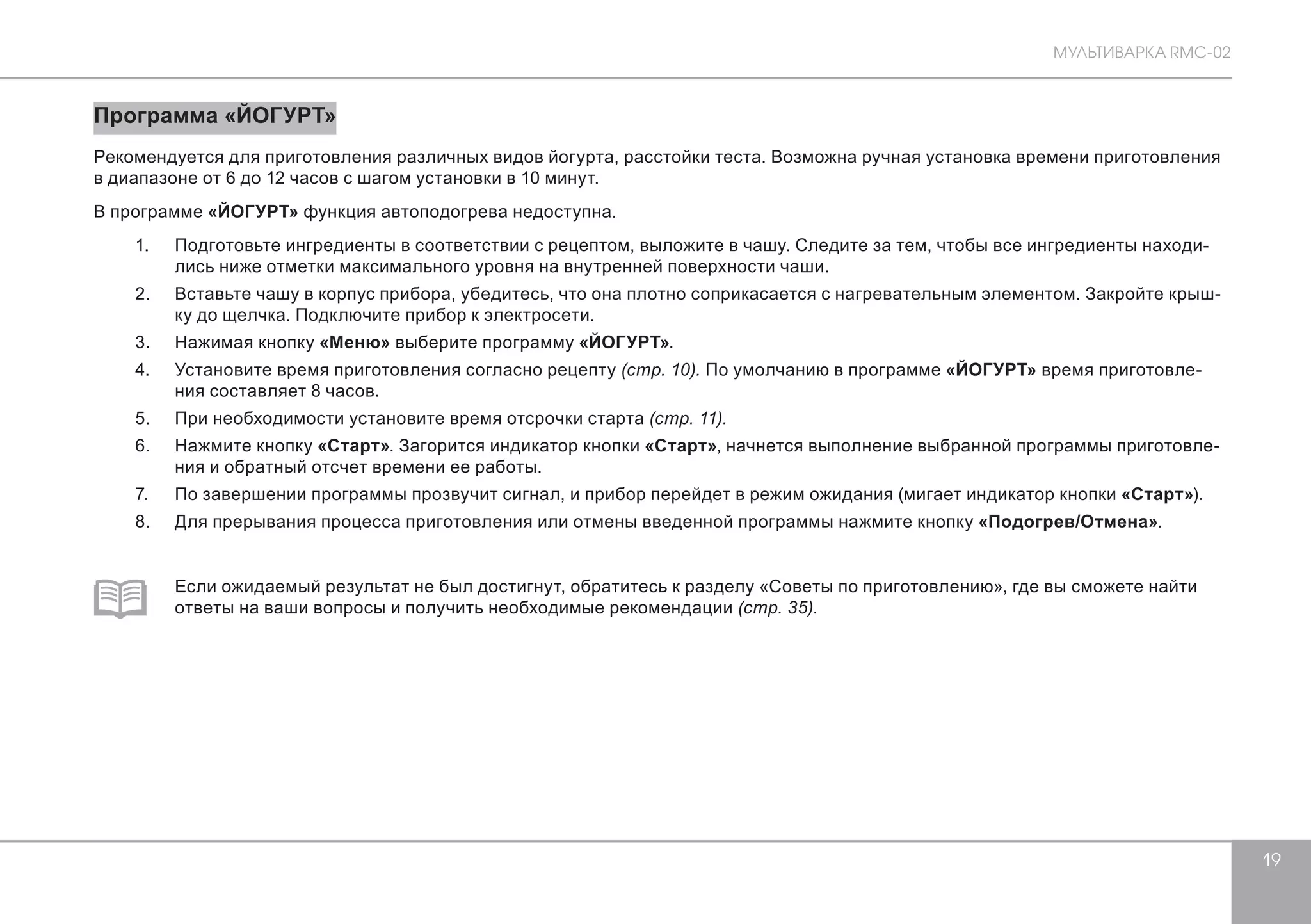 МУЛЬТИВАРКА RMC-02 
19 
Программа «ЙОГУРТ» 
Рекомендуется для приготовления различных видов йогурта, расстойки теста. Возможна ручная установка времени приготовления 
в диапазоне от 6 до 12 часов с шагом установки в 10 минут. 
В программе «ЙОГУРТ» функция автоподогрева недоступна. 
1. Подготовьте ингредиенты в соответствии с рецептом, выложите в чашу. Следите за тем, чтобы все ингредиенты находи- 
лись ниже отметки максимального уровня на внутренней поверхности чаши. 
2. Вставьте чашу в корпус прибора, убедитесь, что она плотно соприкасается с нагревательным элементом. Закройте крыш- 
ку до щелчка. Подключите прибор к электросети. 
3. Нажимая кнопку «Меню» выберите программу «ЙОГУРТ». 
4. Установите время приготовления согласно рецепту (стр. 10). По умолчанию в программе «ЙОГУРТ» время приготовле- 
ния составляет 8 часов. 
5. При необходимости установите время отсрочки старта (стр. 11). 
6. Нажмите кнопку «Старт». Загорится индикатор кнопки «Старт», начнется выполнение выбранной программы приготовле- 
ния и обратный отсчет времени ее работы. 
7. По завершении программы прозвучит сигнал, и прибор перейдет в режим ожидания (мигает индикатор кнопки «Старт»). 
8. Для прерывания процесса приготовления или отмены введенной программы нажмите кнопку «Подогрев/Отмена». 
Если ожидаемый результат не был достигнут, обратитесь к разделу «Советы по приготовлению», где вы сможете найти 
ответы на ваши вопросы и получить необходимые рекомендации (стр. 35). 
 