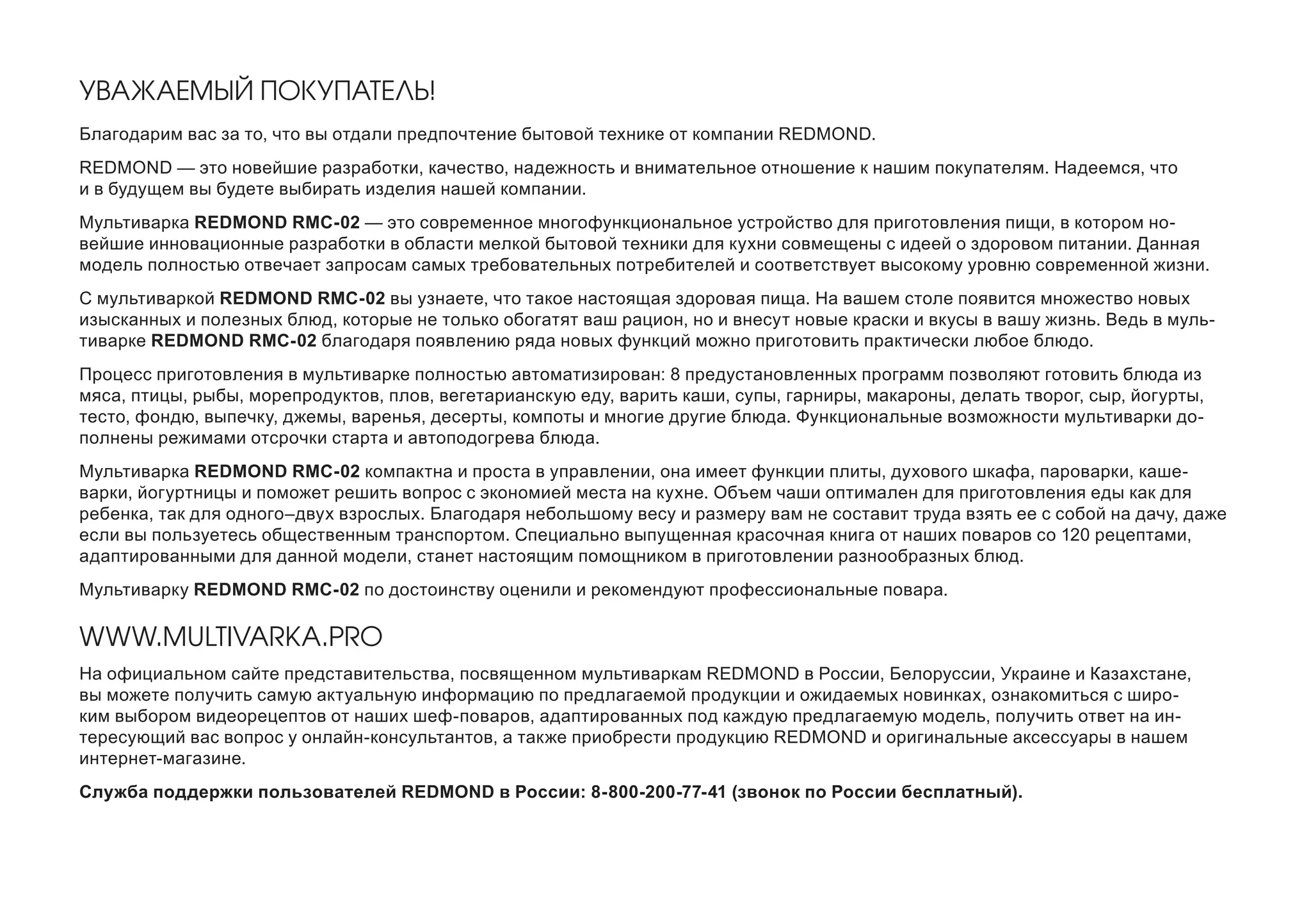 УВАЖАЕМЫЙ ПОКУПАТЕЛЬ! 
Благодарим вас за то, что вы отдали предпочтение бытовой технике от компании REDMOND. 
REDMOND — это новейшие разработки, качество, надежность и внимательное отношение к нашим покупателям. Надеемся, что и в будущем вы будете выбирать изделия нашей компании. 
Мультиварка REDMOND RMC-02 — это современное многофункциональное устройство для приготовления пищи, в котором новейшие инновационные разработки в области мелкой бытовой техники для кухни совмещены с идеей о здоровом питании. Данная модель полностью отвечает запросам самых требовательных потребителей и соответствует высокому уровню современной жизни. 
С мультиваркой REDMOND RMC-02 вы узнаете, что такое настоящая здоровая пища. На вашем столе появится множество новых изысканных и полезных блюд, которые не только обогатят ваш рацион, но и внесут новые краски и вкусы в вашу жизнь. Ведь в мультиварке REDMOND RMC-02 благодаря появлению ряда новых функций можно приготовить практически любое блюдо. 
Процесс приготовления в мультиварке полностью автоматизирован: 8 предустановленных программ позволяют готовить блюда из мяса, птицы, рыбы, морепродуктов, плов, вегетарианскую еду, варить каши, супы, гарниры, макароны, делать творог, сыр, йогурты, тесто, фондю, выпечку, джемы, варенья, десерты, компоты и многие другие блюда. Функциональные возможности мультиварки дополнены режимами отсрочки старта и автоподогрева блюда. 
Мультиварка REDMOND RMC-02 компактна и проста в управлении, она имеет функции плиты, духового шкафа, пароварки, кашеварки, йогуртницы и поможет решить вопрос с экономией места на кухне. Объем чаши оптимален для приготовления еды как для ребенка, так для одного–двух взрослых. Благодаря небольшому весу и размеру вам не составит труда взять ее с собой на дачу, даже если вы пользуетесь общественным транспортом. Специально выпущенная красочная книга от наших поваров со 120 рецептами, адаптированными для данной модели, станет настоящим помощником в приготовлении разнообразных блюд. 
Мультиварку REDMOND RMC-02 по достоинству оценили и рекомендуют профессиональные повара. 
WWW.MULTIVARKA.PRO 
На официальном сайте представительства, посвященном мультиваркам REDMOND в России, Белоруссии, Украине и Казахстане, вы можете получить самую актуальную информацию по предлагаемой продукции и ожидаемых новинках, ознакомиться с широким выбором видеорецептов от наших шеф-поваров, адаптированных под каждую предлагаемую модель, получить ответ на интересующий вас вопрос у онлайн-консультантов, а также приобрести продукцию REDMOND и оригинальные аксессуары в нашем интернет-магазине. 
Служба поддержки пользователей REDMOND в России: 8-800-200-77-41 (звонок по России бесплатный).  