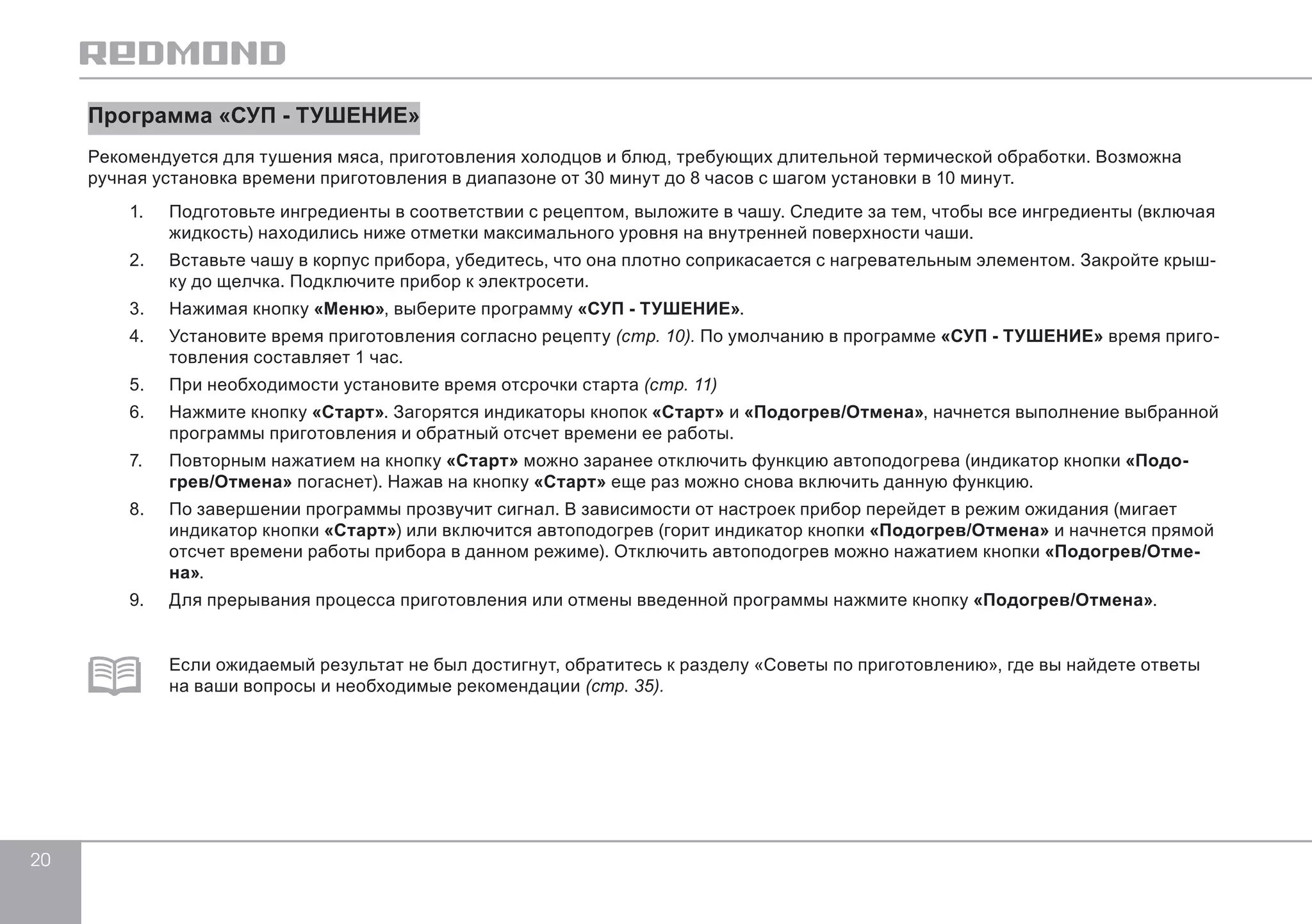 20 
Программа «СУП - ТУШЕНИЕ» 
Рекомендуется для тушения мяса, приготовления холодцов и блюд, требующих длительной термической обработки. Возможна 
ручная установка времени приготовления в диапазоне от 30 минут до 8 часов с шагом установки в 10 минут. 
1. Подготовьте ингредиенты в соответствии с рецептом, выложите в чашу. Следите за тем, чтобы все ингредиенты (включая 
жидкость) находились ниже отметки максимального уровня на внутренней поверхности чаши. 
2. Вставьте чашу в корпус прибора, убедитесь, что она плотно соприкасается с нагревательным элементом. Закройте крыш- 
ку до щелчка. Подключите прибор к электросети. 
3. Нажимая кнопку «Меню», выберите программу «СУП - ТУШЕНИЕ». 
4. Установите время приготовления согласно рецепту (стр. 10). По умолчанию в программе «СУП - ТУШЕНИЕ» время приго- 
товления составляет 1 час. 
5. При необходимости установите время отсрочки старта (стр. 11) 
6. Нажмите кнопку «Старт». Загорятся индикаторы кнопок «Старт» и «Подогрев/Отмена», начнется выполнение выбранной 
программы приготовления и обратный отсчет времени ее работы. 
7. Повторным нажатием на кнопку «Старт» можно заранее отключить функцию автоподогрева (индикатор кнопки «Подо- 
грев/Отмена» погаснет). Нажав на кнопку «Старт» еще раз можно снова включить данную функцию. 
8. По завершении программы прозвучит сигнал. В зависимости от настроек прибор перейдет в режим ожидания (мигает 
индикатор кнопки «Старт») или включится автоподогрев (горит индикатор кнопки «Подогрев/Отмена» и начнется прямой 
отсчет времени работы прибора в данном режиме). Отключить автоподогрев можно нажатием кнопки «Подогрев/Отме- 
на». 
9. Для прерывания процесса приготовления или отмены введенной программы нажмите кнопку «Подогрев/Отмена». 
Если ожидаемый результат не был достигнут, обратитесь к разделу «Советы по приготовлению», где вы найдете ответы 
на ваши вопросы и необходимые рекомендации (стр. 35). 
 