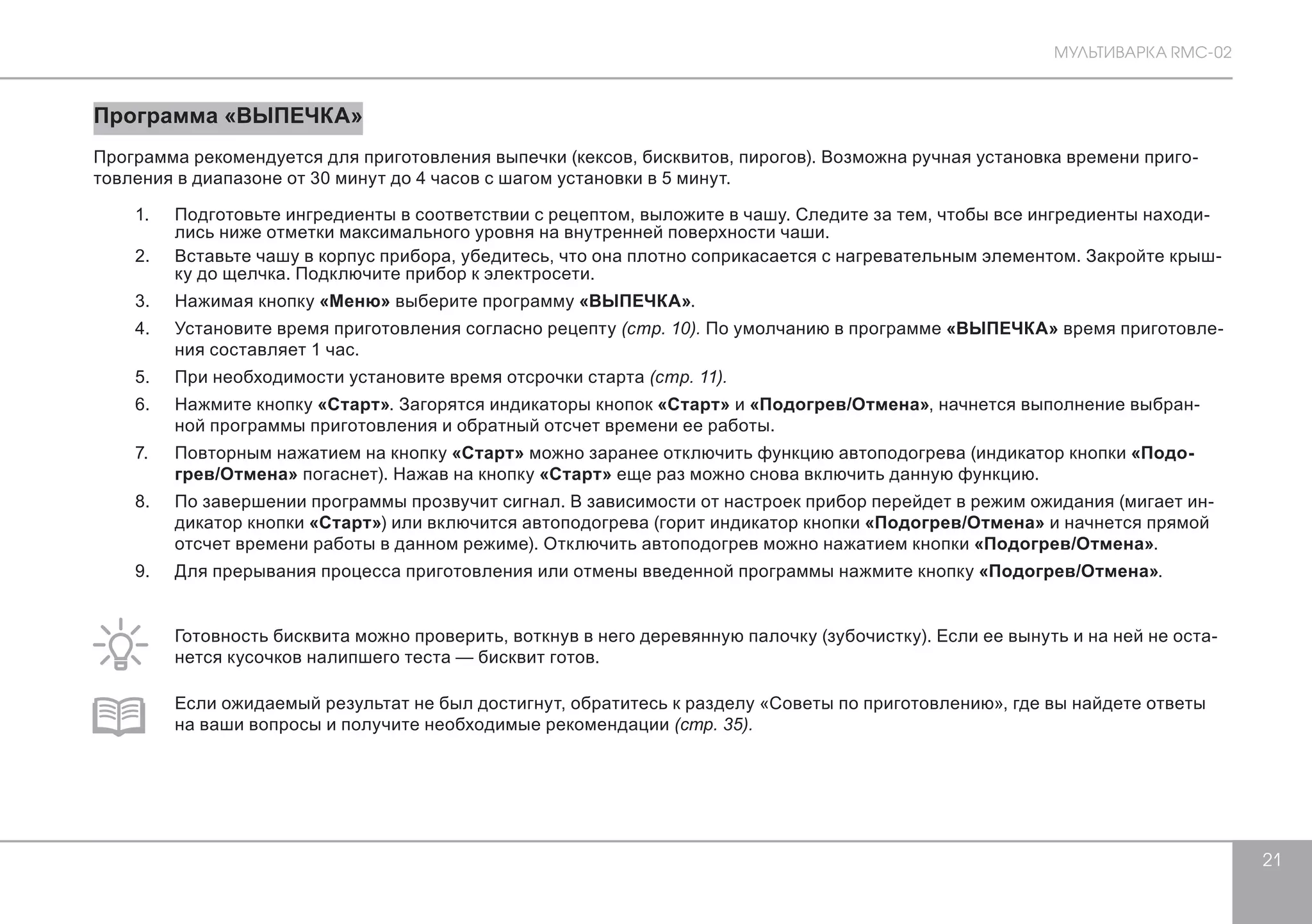 МУЛЬТИВАРКА RMC-02 
21 
Программа «ВЫПЕЧКА» 
Программа рекомендуется для приготовления выпечки (кексов, бисквитов, пирогов). Возможна ручная установка времени приго- 
товления в диапазоне от 30 минут до 4 часов с шагом установки в 5 минут. 
1. Подготовьте ингредиенты в соответствии с рецептом, выложите в чашу. Следите за тем, чтобы все ингредиенты находи- 
лись ниже отметки максимального уровня на внутренней поверхности чаши. 
2. Вставьте чашу в корпус прибора, убедитесь, что она плотно соприкасается с нагревательным элементом. Закройте крыш- 
ку до щелчка. Подключите прибор к электросети. 
3. Нажимая кнопку «Меню» выберите программу «ВЫПЕЧКА». 
4. Установите время приготовления согласно рецепту (стр. 10). По умолчанию в программе «ВЫПЕЧКА» время приготовле- 
ния составляет 1 час. 
5. При необходимости установите время отсрочки старта (стр. 11). 
6. Нажмите кнопку «Старт». Загорятся индикаторы кнопок «Старт» и «Подогрев/Отмена», начнется выполнение выбран- 
ной программы приготовления и обратный отсчет времени ее работы. 
7. Повторным нажатием на кнопку «Старт» можно заранее отключить функцию автоподогрева (индикатор кнопки «Подо- 
грев/Отмена» погаснет). Нажав на кнопку «Старт» еще раз можно снова включить данную функцию. 
8. По завершении программы прозвучит сигнал. В зависимости от настроек прибор перейдет в режим ожидания (мигает ин- 
дикатор кнопки «Старт») или включится автоподогрева (горит индикатор кнопки «Подогрев/Отмена» и начнется прямой 
отсчет времени работы в данном режиме). Отключить автоподогрев можно нажатием кнопки «Подогрев/Отмена». 
9. Для прерывания процесса приготовления или отмены введенной программы нажмите кнопку «Подогрев/Отмена». 
Готовность бисквита можно проверить, воткнув в него деревянную палочку (зубочистку). Если ее вынуть и на ней не оста- 
нется кусочков налипшего теста — бисквит готов. 
Если ожидаемый результат не был достигнут, обратитесь к разделу «Советы по приготовлению», где вы найдете ответы 
на ваши вопросы и получите необходимые рекомендации (стр. 35). 
 