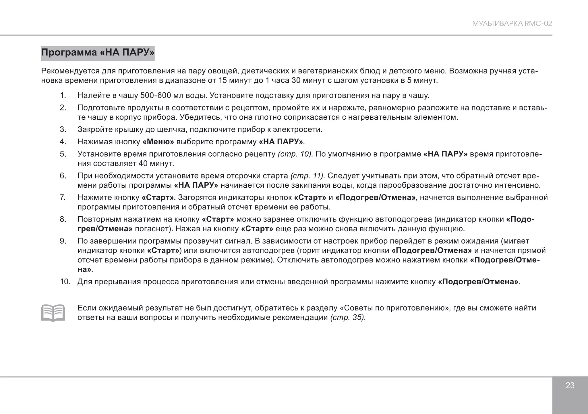 МУЛЬТИВАРКА RMC-02 
23 
Программа «НА ПАРУ» 
Рекомендуется для приготовления на пару овощей, диетических и вегетарианских блюд и детского меню. Возможна ручная уста- 
новка времени приготовления в диапазоне от 15 минут до 1 часа 30 минут с шагом установки в 5 минут. 
1. Налейте в чашу 500-600 мл воды. Установите подставку для приготовления на пару в чашу. 
2. Подготовьте продукты в соответствии с рецептом, промойте их и нарежьте, равномерно разложите на подставке и вставь- 
те чашу в корпус прибора. Убедитесь, что она плотно соприкасается с нагревательным элементом. 
3. Закройте крышку до щелчка, подключите прибор к электросети. 
4. Нажимая кнопку «Меню» выберите программу «НА ПАРУ». 
5. Установите время приготовления согласно рецепту (стр. 10). По умолчанию в программе «НА ПАРУ» время приготовле- 
ния составляет 40 минут. 
6. При необходимости установите время отсрочки старта (стр. 11). Следует учитывать при этом, что обратный отсчет вре- 
мени работы программы «НА ПАРУ» начинается после закипания воды, когда парообразование достаточно интенсивно. 
7. Нажмите кнопку «Старт». Загорятся индикаторы кнопок «Старт» и «Подогрев/Отмена», начнется выполнение выбранной 
программы приготовления и обратный отсчет времени ее работы. 
8. Повторным нажатием на кнопку «Старт» можно заранее отключить функцию автоподогрева (индикатор кнопки «Подо- 
грев/Отмена» погаснет). Нажав на кнопку «Старт» еще раз можно снова включить данную функцию. 
9. По завершении программы прозвучит сигнал. В зависимости от настроек прибор перейдет в режим ожидания (мигает 
индикатор кнопки «Старт») или включится автоподогрев (горит индикатор кнопки «Подогрев/Отмена» и начнется прямой 
отсчет времени работы прибора в данном режиме). Отключить автоподогрев можно нажатием кнопки «Подогрев/Отме- 
на». 
10. Для прерывания процесса приготовления или отмены введенной программы нажмите кнопку «Подогрев/Отмена». 
Если ожидаемый результат не был достигнут, обратитесь к разделу «Советы по приготовлению», где вы сможете найти 
ответы на ваши вопросы и получить необходимые рекомендации (стр. 35). 
 