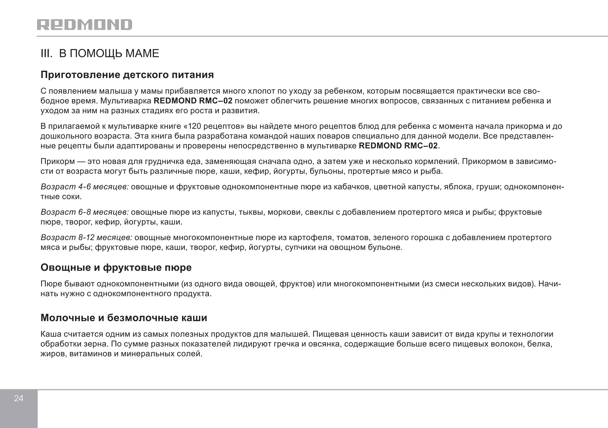 24 
III. В ПОМОЩЬ МАМЕ 
Приготовление детского питания 
С появлением малыша у мамы прибавляется много хлопот по уходу за ребенком, которым посвящается практически все сво- 
бодное время. Мультиварка REDMOND RMC–02 поможет облегчить решение многих вопросов, связанных с питанием ребенка и 
уходом за ним на разных стадиях его роста и развития. 
В прилагаемой к мультиварке книге «120 рецептов» вы найдете много рецептов блюд для ребенка с момента начала прикорма и до 
дошкольного возраста. Эта книга была разработана командой наших поваров специально для данной модели. Все представлен- 
ные рецепты были адаптированы и проверены непосредственно в мультиварке REDMOND RMC–02. 
Прикорм — это новая для грудничка еда, заменяющая сначала одно, а затем уже и несколько кормлений. Прикормом в зависимо- 
сти от возраста могут быть различные пюре, каши, кефир, йогурты, бульоны, протертые мясо и рыба. 
Возраст 4-6 месяцев: овощные и фруктовые однокомпонентные пюре из кабачков, цветной капусты, яблока, груши; однокомпонен- 
тные соки. 
Возраст 6-8 месяцев: овощные пюре из капусты, тыквы, моркови, свеклы с добавлением протертого мяса и рыбы; фруктовые 
пюре, творог, кефир, йогурты, каши. 
Возраст 8-12 месяцев: овощные многокомпонентные пюре из картофеля, томатов, зеленого горошка с добавлением протертого 
мяса и рыбы; фруктовые пюре, каши, творог, кефир, йогурты, супчики на овощном бульоне. 
Овощные и фруктовые пюре 
Пюре бывают однокомпонентными (из одного вида овощей, фруктов) или многокомпонентными (из смеси нескольких видов). Начи- 
нать нужно с однокомпонентного продукта. 
Молочные и безмолочные каши 
Каша считается одним из самых полезных продуктов для малышей. Пищевая ценность каши зависит от вида крупы и технологии 
обработки зерна. По сумме разных показателей лидируют гречка и овсянка, содержащие больше всего пищевых волокон, белка, 
жиров, витаминов и минеральных солей. 
 