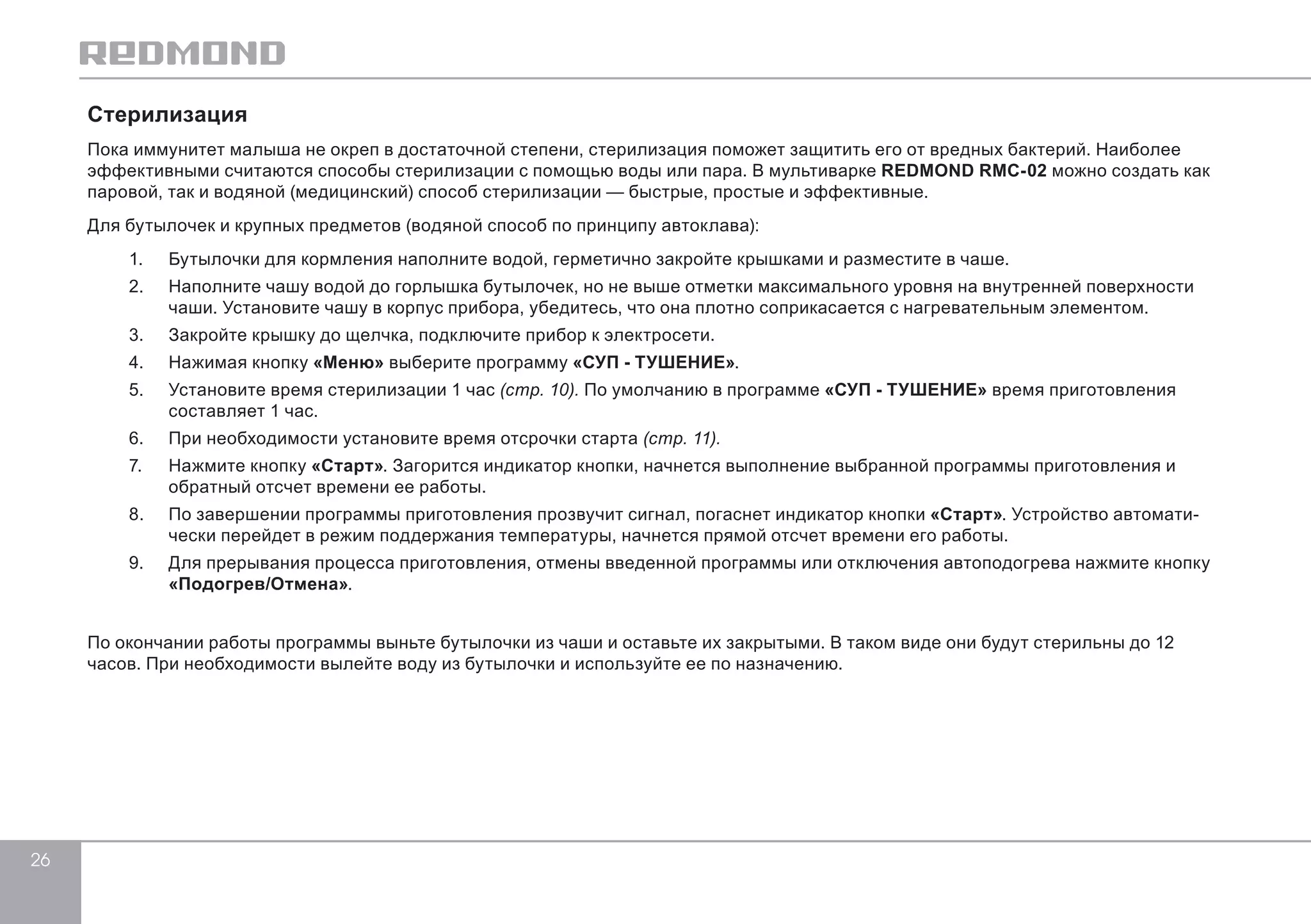 26 
Стерилизация 
Пока иммунитет малыша не окреп в достаточной степени, стерилизация поможет защитить его от вредных бактерий. Наиболее 
эффективными считаются способы стерилизации с помощью воды или пара. В мультиварке REDMOND RMC-02 можно создать как 
паровой, так и водяной (медицинский) способ стерилизации — быстрые, простые и эффективные. 
Для бутылочек и крупных предметов (водяной способ по принципу автоклава): 
1. Бутылочки для кормления наполните водой, герметично закройте крышками и разместите в чаше. 
2. Наполните чашу водой до горлышка бутылочек, но не выше отметки максимального уровня на внутренней поверхности 
чаши. Установите чашу в корпус прибора, убедитесь, что она плотно соприкасается с нагревательным элементом. 
3. Закройте крышку до щелчка, подключите прибор к электросети. 
4. Нажимая кнопку «Меню» выберите программу «СУП - ТУШЕНИЕ». 
5. Установите время стерилизации 1 час (стр. 10). По умолчанию в программе «СУП - ТУШЕНИЕ» время приготовления 
составляет 1 час. 
6. При необходимости установите время отсрочки старта (стр. 11). 
7. Нажмите кнопку «Старт». Загорится индикатор кнопки, начнется выполнение выбранной программы приготовления и 
обратный отсчет времени ее работы. 
8. По завершении программы приготовления прозвучит сигнал, погаснет индикатор кнопки «Старт». Устройство автомати- 
чески перейдет в режим поддержания температуры, начнется прямой отсчет времени его работы. 
9. Для прерывания процесса приготовления, отмены введенной программы или отключения автоподогрева нажмите кнопку 
«Подогрев/Отмена». 
По окончании работы программы выньте бутылочки из чаши и оставьте их закрытыми. В таком виде они будут стерильны до 12 
часов. При необходимости вылейте воду из бутылочки и используйте ее по назначению. 
 