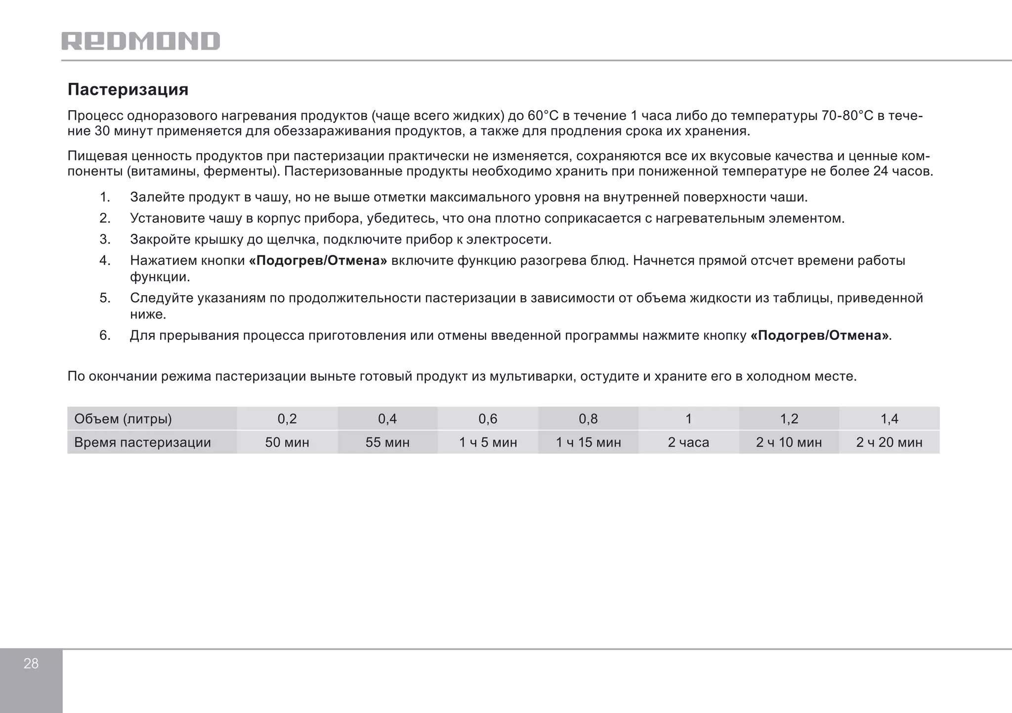 28 
Пастеризация 
Процесс одноразового нагревания продуктов (чаще всего жидких) до 60°C в течение 1 часа либо до температуры 70-80°C в тече- 
ние 30 минут применяется для обеззараживания продуктов, а также для продления срока их хранения. 
Пищевая ценность продуктов при пастеризации практически не изменяется, сохраняются все их вкусовые качества и ценные ком- 
поненты (витамины, ферменты). Пастеризованные продукты необходимо хранить при пониженной температуре не более 24 часов. 
1. Залейте продукт в чашу, но не выше отметки максимального уровня на внутренней поверхности чаши. 
2. Установите чашу в корпус прибора, убедитесь, что она плотно соприкасается с нагревательным элементом. 
3. Закройте крышку до щелчка, подключите прибор к электросети. 
4. Нажатием кнопки «Подогрев/Отмена» включите функцию разогрева блюд. Начнется прямой отсчет времени работы 
функции. 
5. Следуйте указаниям по продолжительности пастеризации в зависимости от объема жидкости из таблицы, приведенной 
ниже. 
6. Для прерывания процесса приготовления или отмены введенной программы нажмите кнопку «Подогрев/Отмена». 
По окончании режима пастеризации выньте готовый продукт из мультиварки, остудите и храните его в холодном месте. 
Объем (литры) 0,2 0,4 0,6 0,8 1 1,2 1,4 
Время пастеризации 50 мин 55 мин 1 ч 5 мин 1 ч 15 мин 2 часа 2 ч 10 мин 2 ч 20 мин 
 