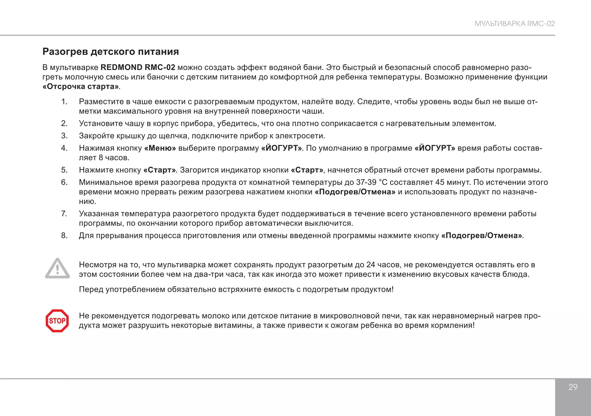 МУЛЬТИВАРКА RMC-02 
29 
Разогрев детского питания 
В мультиварке REDMOND RMC-02 можно создать эффект водяной бани. Это быстрый и безопасный способ равномерно разо- 
греть молочную смесь или баночки с детским питанием до комфортной для ребенка температуры. Возможно применение функции 
«Отсрочка старта». 
1. Разместите в чаше емкости с разогреваемым продуктом, налейте воду. Следите, чтобы уровень воды был не выше от- 
метки максимального уровня на внутренней поверхности чаши. 
2. Установите чашу в корпус прибора, убедитесь, что она плотно соприкасается с нагревательным элементом. 
3. Закройте крышку до щелчка, подключите прибор к электросети. 
4. Нажимая кнопку «Меню» выберите программу «ЙОГУРТ». По умолчанию в программе «ЙОГУРТ» время работы состав- 
ляет 8 часов. 
5. Нажмите кнопку «Старт». Загорится индикатор кнопки «Старт», начнется обратный отсчет времени работы программы. 
6. Минимальное время разогрева продукта от комнатной температуры до 37-39 °С составляет 45 минут. По истечении этого 
времени можно прервать режим разогрева нажатием кнопки «Подогрев/Отмена» и использовать продукт по назначе- 
нию. 
7. Указанная температура разогретого продукта будет поддерживаться в течение всего установленного времени работы 
программы, по окончании которого прибор автоматически выключится. 
8. Для прерывания процесса приготовления или отмены введенной программы нажмите кнопку «Подогрев/Отмена». 
Несмотря на то, что мультиварка может сохранять продукт разогретым до 24 часов, не рекомендуется оставлять его в 
этом состоянии более чем на два-три часа, так как иногда это может привести к изменению вкусовых качеств блюда. 
Перед употреблением обязательно встряхните емкость с подогретым продуктом! 
Не рекомендуется подогревать молоко или детское питание в микроволновой печи, так как неравномерный нагрев про- 
дукта может разрушить некоторые витамины, а также привести к ожогам ребенка в STOP о время кормления! 
 