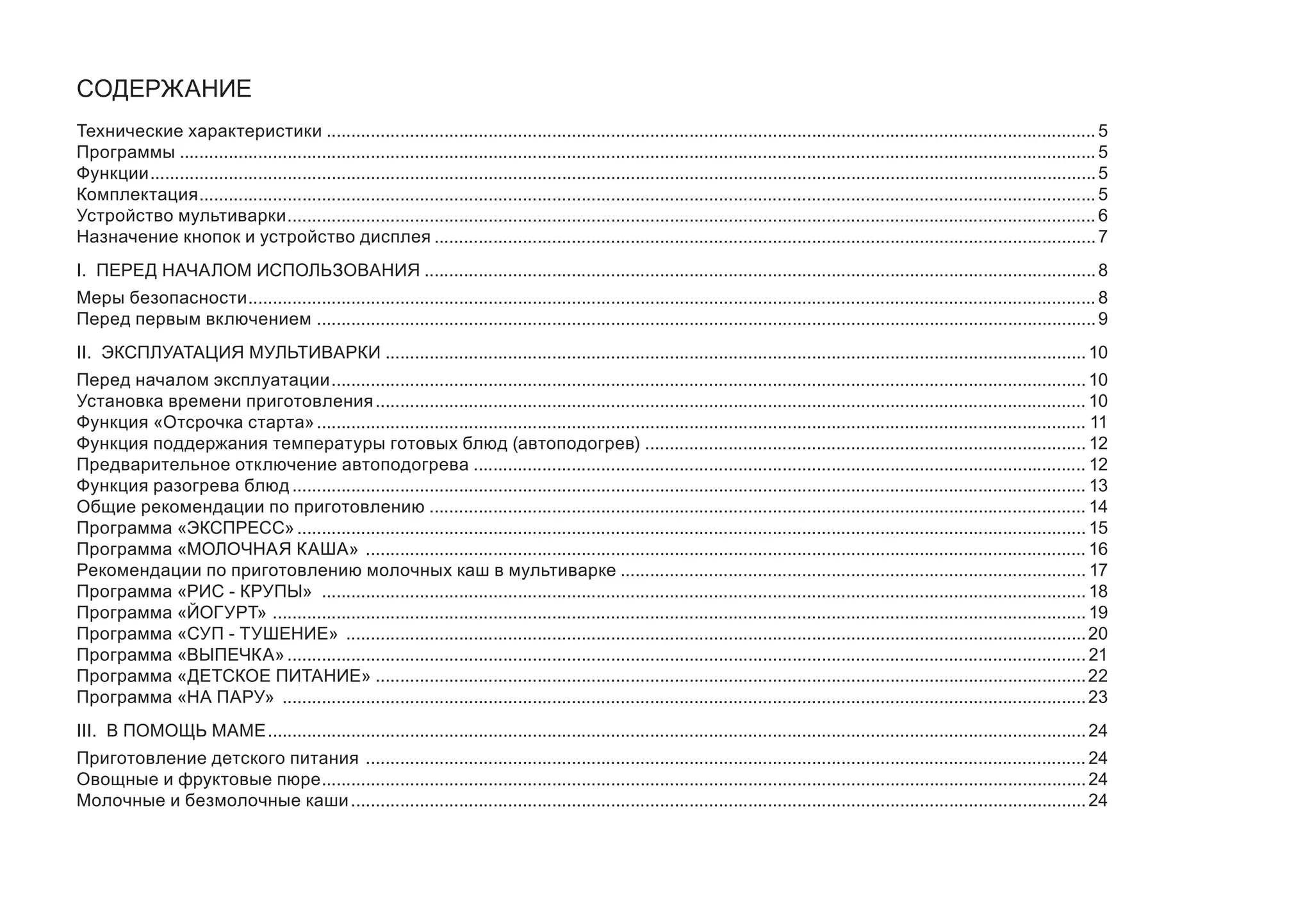 СОДЕРЖАНИЕ 
Технические характеристики..............................................................................................................................................................5 
Программы............................................................................................................................................................................................5 
Функции..................................................................................................................................................................................................5 
Комплектация........................................................................................................................................................................................5 
Устройство мультиварки......................................................................................................................................................................6 
Назначение кнопок и устройство дисплея........................................................................................................................................7 
I. ПЕРЕД НАЧАЛОМ ИСПОЛЬЗОВАНИЯ..........................................................................................................................................8 
Меры безопасности..............................................................................................................................................................................8 
Перед первым включением ................................................................................................................................................................9 
II. ЭКСПЛУАТАЦИЯ МУЛЬТИВАРКИ................................................................................................................................................10 
Перед началом эксплуатации...........................................................................................................................................................10 
Установка времени приготовления..................................................................................................................................................10 
Функция «Отсрочка старта»..............................................................................................................................................................11 
Функция поддержания температуры готовых блюд (автоподогрев) ...........................................................................................12 
Предварительное отключение автоподогрева..............................................................................................................................12 
Функция разогрева блюд...................................................................................................................................................................13 
Общие рекомендации по приготовлению.......................................................................................................................................14 
Программа «ЭКСПРЕСС»..................................................................................................................................................................15 
Программа «МОЛОЧНАЯ КАША» ....................................................................................................................................................16 
Рекомендации по приготовлению молочных каш в мультиварке................................................................................................17 
Программа «РИС - КРУПЫ» .............................................................................................................................................................18 
Программа «ЙОГУРТ» .......................................................................................................................................................................19 
Программа «СУП - ТУШЕНИЕ» ........................................................................................................................................................20 
Программа «ВЫПЕЧКА»....................................................................................................................................................................21 
Программа «ДЕТСКОЕ ПИТАНИЕ»..................................................................................................................................................22 
Программа «НА ПАРУ» .....................................................................................................................................................................23 
III. В ПОМОЩЬ МАМЕ........................................................................................................................................................................24 
Приготовление детского питания ....................................................................................................................................................24 
Овощные и фруктовые пюре.............................................................................................................................................................24 
Молочные и безмолочные каши.......................................................................................................................................................24  