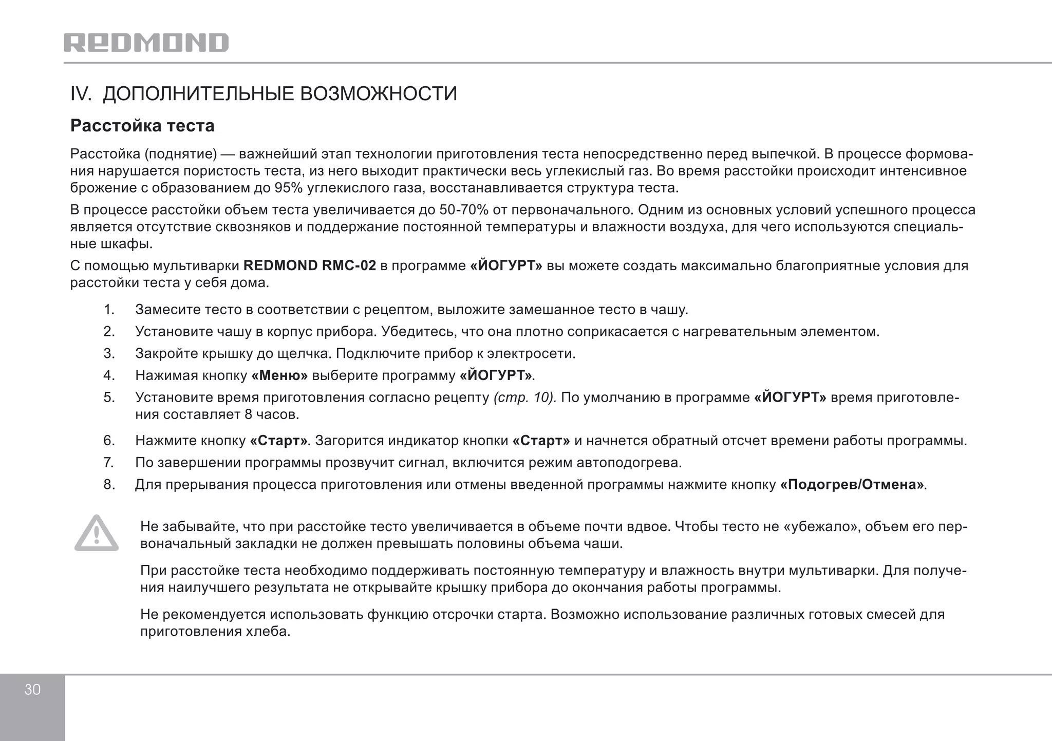 30 
IV. ДОПОЛНИТЕЛЬНЫЕ ВОЗМОЖНОСТИ 
Расстойка теста 
Расстойка (поднятие) — важнейший этап технологии приготовления теста непосредственно перед выпечкой. В процессе формова- 
ния нарушается пористость теста, из него выходит практически весь углекислый газ. Во время расстойки происходит интенсивное 
брожение с образованием до 95% углекислого газа, восстанавливается структура теста. 
В процессе расстойки объем теста увеличивается до 50-70% от первоначального. Одним из основных условий успешного процесса 
является отсутствие сквозняков и поддержание постоянной температуры и влажности воздуха, для чего используются специаль- 
ные шкафы. 
С помощью мультиварки REDMOND RMC-02 в программе «ЙОГУРТ» вы можете создать максимально благоприятные условия для 
расстойки теста у себя дома. 
1. Замесите тесто в соответствии с рецептом, выложите замешанное тесто в чашу. 
2. Установите чашу в корпус прибора. Убедитесь, что она плотно соприкасается с нагревательным элементом. 
3. Закройте крышку до щелчка. Подключите прибор к электросети. 
4. Нажимая кнопку «Меню» выберите программу «ЙОГУРТ». 
5. Установите время приготовления согласно рецепту (стр. 10). По умолчанию в программе «ЙОГУРТ» время приготовле- 
ния составляет 8 часов. 
6. Нажмите кнопку «Старт». Загорится индикатор кнопки «Старт» и начнется обратный отсчет времени работы программы. 
7. По завершении программы прозвучит сигнал, включится режим автоподогрева. 
8. Для прерывания процесса приготовления или отмены введенной программы нажмите кнопку «Подогрев/Отмена». 
Не забывайте, что при расстойке тесто увеличивается в объеме почти вдвое. Чтобы тесто не «убежало», объем его пер- 
воначальный закладки не должен превышать половины объема чаши. 
При расстойке теста необходимо поддерживать постоянную температуру и влажность внутри мультиварки. Для получе- 
ния наилучшего результата не открывайте крышку прибора до окончания работы программы. 
Не рекомендуется использовать функцию отсрочки старта. Возможно использование различных готовых смесей для 
приготовления хлеба. 
 