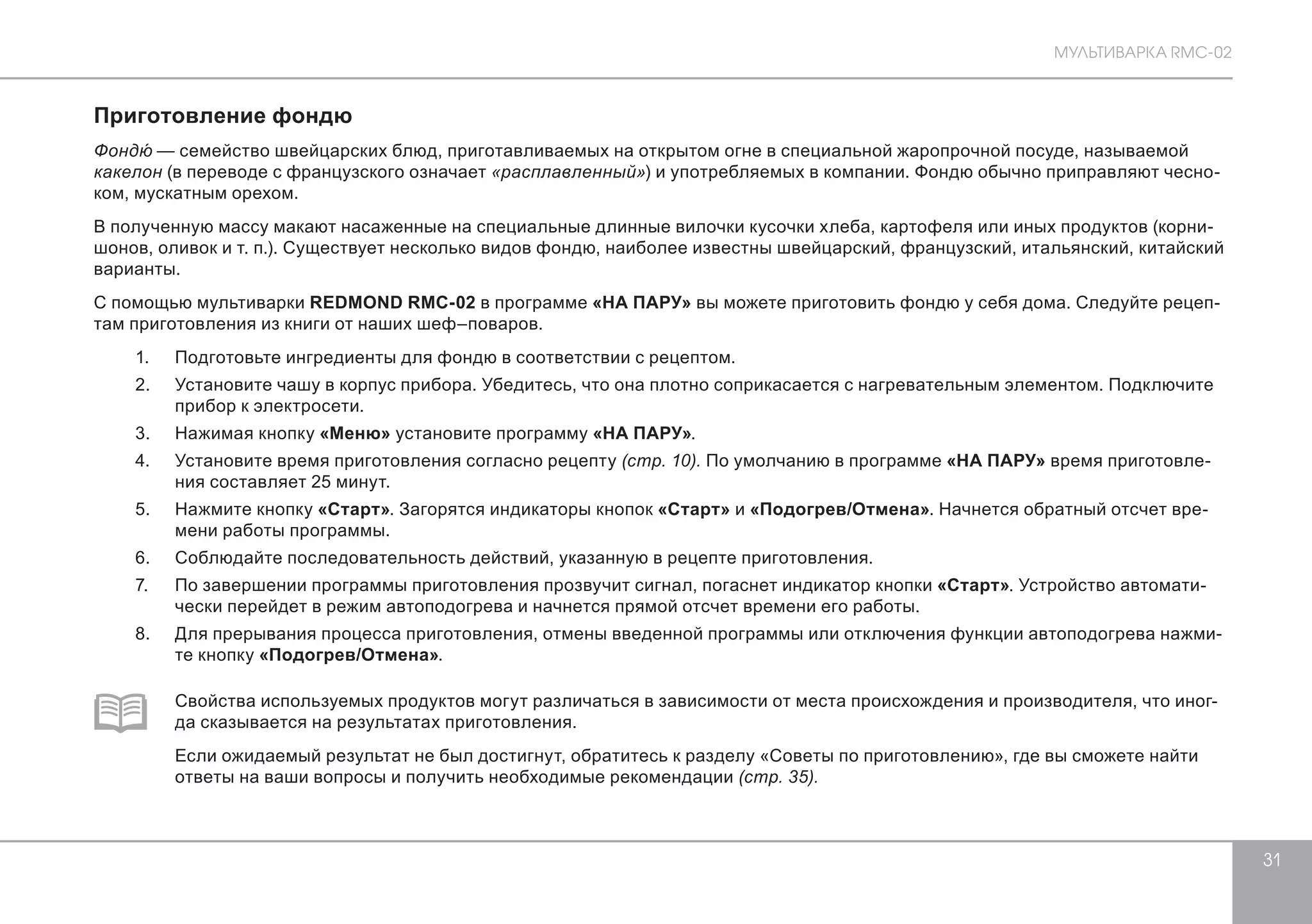 МУЛЬТИВАРКА RMC-02 
31 
Приготовление фондю 
Фондю́ — семейство швейцарских блюд, приготавливаемых на открытом огне в специальной жаропрочной посуде, называемой 
какелон (в переводе с французского означает «расплавленный») и употребляемых в компании. Фондю обычно приправляют чесно- 
ком, мускатным орехом. 
В полученную массу макают насаженные на специальные длинные вилочки кусочки хлеба, картофеля или иных продуктов (корни- 
шонов, оливок и т. п.). Существует несколько видов фондю, наиболее известны швейцарский, французский, итальянский, китайский 
варианты. 
С помощью мультиварки REDMOND RMC-02 в программе «НА ПАРУ» вы можете приготовить фондю у себя дома. Следуйте рецеп- 
там приготовления из книги от наших шеф–поваров. 
1. Подготовьте ингредиенты для фондю в соответствии с рецептом. 
2. Установите чашу в корпус прибора. Убедитесь, что она плотно соприкасается с нагревательным элементом. Подключите 
прибор к электросети. 
3. Нажимая кнопку «Меню» установите программу «НА ПАРУ». 
4. Установите время приготовления согласно рецепту (стр. 10). По умолчанию в программе «НА ПАРУ» время приготовле- 
ния составляет 25 минут. 
5. Нажмите кнопку «Старт». Загорятся индикаторы кнопок «Старт» и «Подогрев/Отмена». Начнется обратный отсчет вре- 
мени работы программы. 
6. Соблюдайте последовательность действий, указанную в рецепте приготовления. 
7. По завершении программы приготовления прозвучит сигнал, погаснет индикатор кнопки «Старт». Устройство автомати- 
чески перейдет в режим автоподогрева и начнется прямой отсчет времени его работы. 
8. Для прерывания процесса приготовления, отмены введенной программы или отключения функции автоподогрева нажми- 
те кнопку «Подогрев/Отмена». 
Свойства используемых продуктов могут различаться в зависимости от места происхождения и производителя, что иног- 
да сказывается на результатах приготовления. 
Если ожидаемый результат не был достигнут, обратитесь к разделу «Советы по приготовлению», где вы сможете найти 
ответы на ваши вопросы и получить необходимые рекомендации (стр. 35). 
 