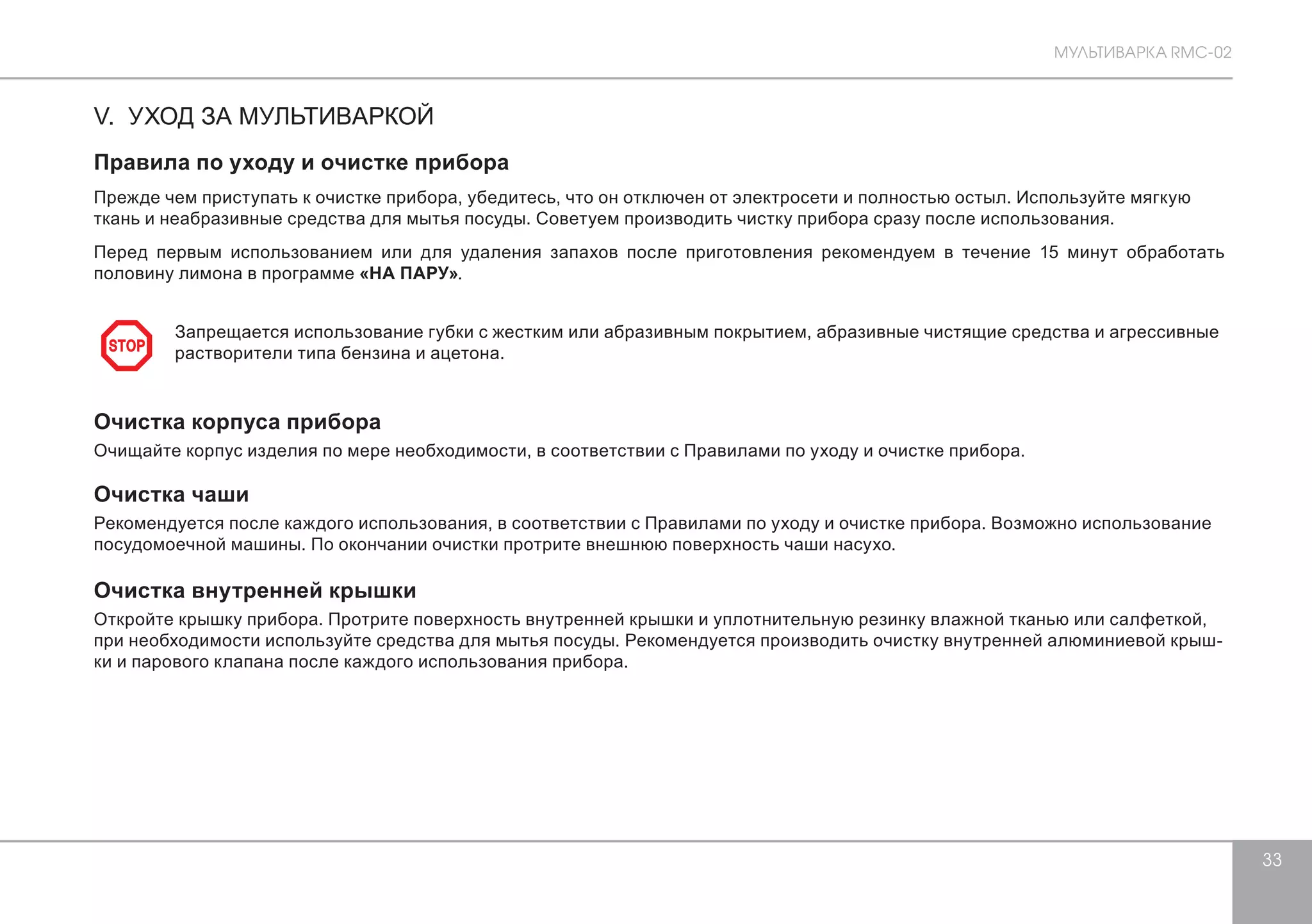 МУЛЬТИВАРКА RMC-02 
33 
V. УХОД ЗА МУЛЬТИВАРКОЙ 
Правила по уходу и очистке прибора 
Прежде чем приступать к очистке прибора, убедитесь, что он отключен от электросети и полностью остыл. Используйте мягкую 
ткань и неабразивные средства для мытья посуды. Советуем производить чистку прибора сразу после использования. 
Перед первым использованием или для удаления запахов после приготовления рекомендуем в течение 15 минут обработать 
половину лимона в программе «НА ПАРУ». 
Запрещается использование губки с жестким или абразивным покрытием, абразивные чистящие средства и агрессивные 
растворители типа бензина и ацетона. 
Очистка корпуса прибора 
Очищайте корпус изделия по мере необходимости, в соответствии с Правилами по уходу и очистке прибора. 
Очистка чаши 
Рекомендуется после каждого использования, в соответствии с Правилами по уходу и очистке прибора. Возможно использование 
посудомоечной машины. По окончании очистки протрите внешнюю поверхность чаши насухо. 
Очистка внутренней крышки 
Откройте крышку прибора. Протрите поверхность внутренней крышки и уплотнительную резинку влажной тканью или салфеткой, 
при необходимости используйте средства для мытья посуды. Рекомендуется производить очистку внутренней алюминиевой крыш- 
ки и парового клапана после каждого использования прибора. 
STOP 
 