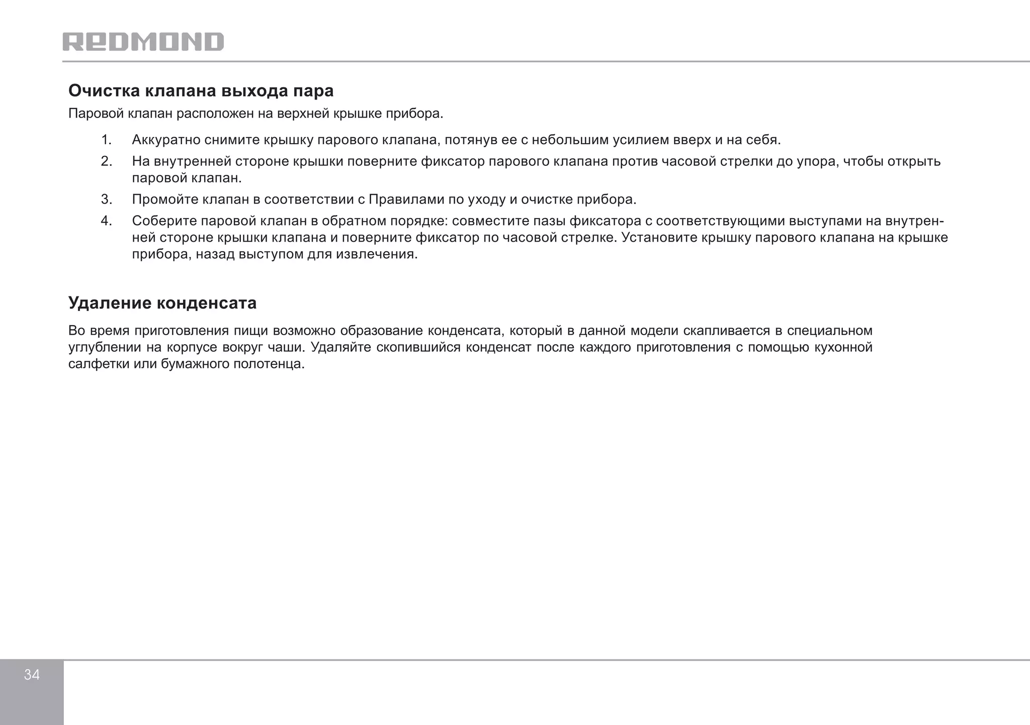 34 
Очистка клапана выхода пара 
Паровой клапан расположен на верхней крышке прибора. 
1. Аккуратно снимите крышку парового клапана, потянув ее с небольшим усилием вверх и на себя. 
2. На внутренней стороне крышки поверните фиксатор парового клапана против часовой стрелки до упора, чтобы открыть 
паровой клапан. 
3. Промойте клапан в соответствии с Правилами по уходу и очистке прибора. 
4. Соберите паровой клапан в обратном порядке: совместите пазы фиксатора с соответствующими выступами на внутрен- 
ней стороне крышки клапана и поверните фиксатор по часовой стрелке. Установите крышку парового клапана на крышке 
прибора, назад выступом для извлечения. 
Удаление конденсата 
Во время приготовления пищи возможно образование конденсата, который в данной модели скапливается в специальном 
углублении на корпусе вокруг чаши. Удаляйте скопившийся конденсат после каждого приготовления с помощью кухонной 
салфетки или бумажного полотенца. 
 