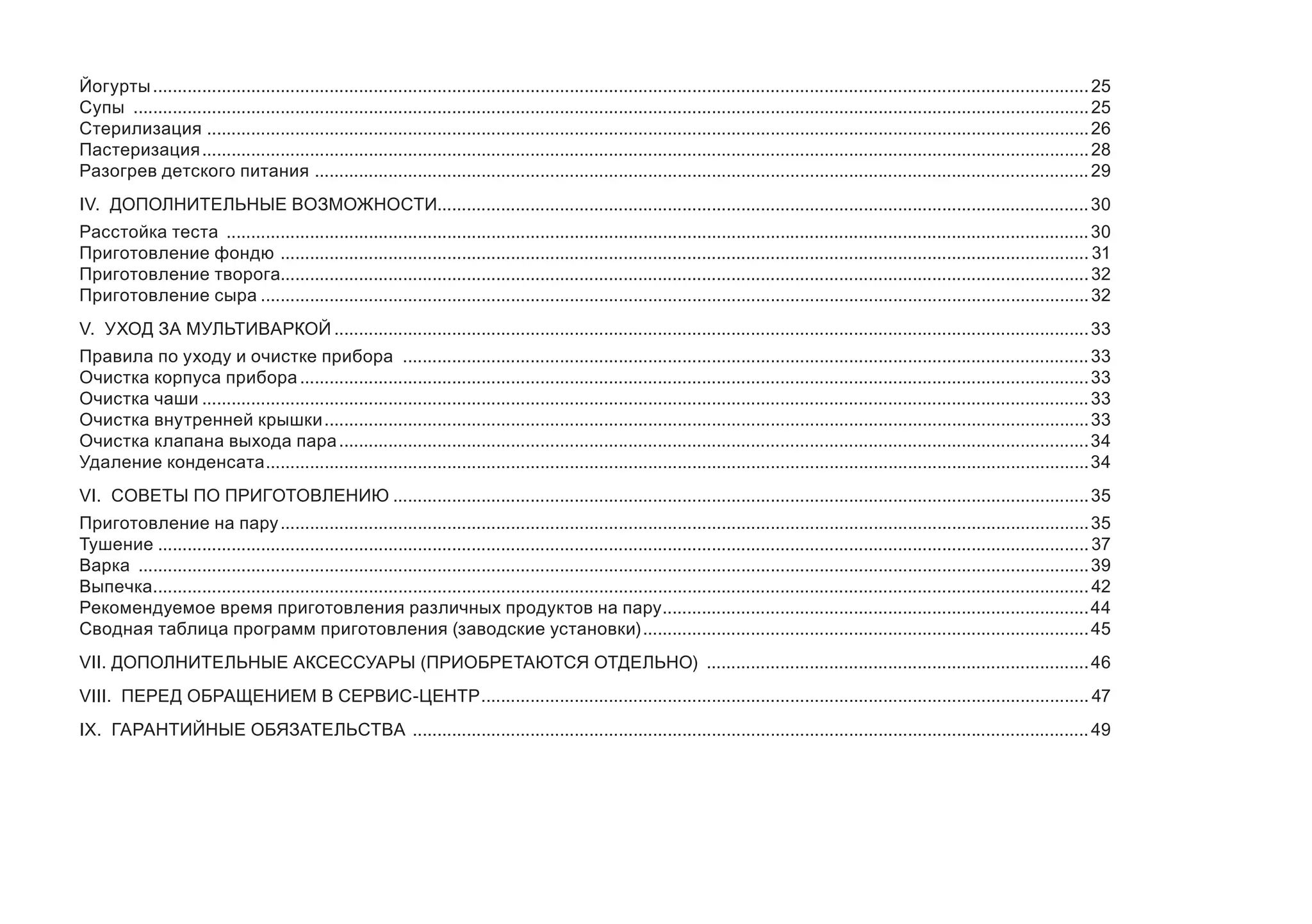Йогурты................................................................................................................................................................................................25 
Супы ....................................................................................................................................................................................................25 
Стерилизация .....................................................................................................................................................................................26 
Пастеризация......................................................................................................................................................................................28 
Разогрев детского питания ...............................................................................................................................................................29 
IV. ДОПОЛНИТЕЛЬНЫЕ ВОЗМОЖНОСТИ.....................................................................................................................................30 
Расстойка теста .................................................................................................................................................................................30 
Приготовление фондю ......................................................................................................................................................................31 
Приготовление творога.....................................................................................................................................................................32 
Приготовление сыра..........................................................................................................................................................................32 
V. УХОД ЗА МУЛЬТИВАРКОЙ...........................................................................................................................................................33 
Правила по уходу и очистке прибора .............................................................................................................................................33 
Очистка корпуса прибора..................................................................................................................................................................33 
Очистка чаши......................................................................................................................................................................................33 
Очистка внутренней крышки.............................................................................................................................................................33 
Очистка клапана выхода пара..........................................................................................................................................................34 
Удаление конденсата.........................................................................................................................................................................34 
VI. СОВЕТЫ ПО ПРИГОТОВЛЕНИЮ...............................................................................................................................................35 
Приготовление на пару......................................................................................................................................................................35 
Тушение...............................................................................................................................................................................................37 
Варка ...................................................................................................................................................................................................39 
Выпечка................................................................................................................................................................................................42 
Рекомендуемое время приготовления различных продуктов на пару........................................................................................44 
Сводная таблица программ приготовления (заводские установки)............................................................................................45 
VII. ДОПОЛНИТЕЛЬНЫЕ АКСЕССУАРЫ (ПРИОБРЕТАЮТСЯ ОТДЕЛЬНО) ...............................................................................46 
VIII. ПЕРЕД ОБРАЩЕНИЕМ В СЕРВИС-ЦЕНТР.............................................................................................................................47 
IX. ГАРАНТИЙНЫЕ ОБЯЗАТЕЛЬСТВА ...........................................................................................................................................49  