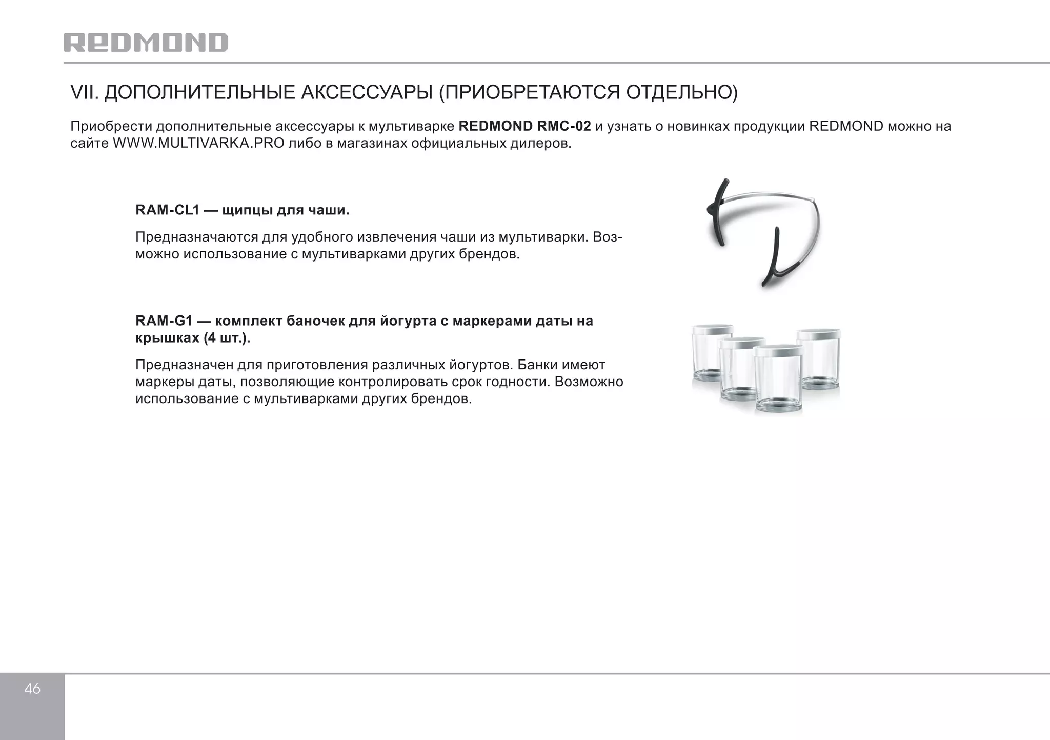 46 
VII. ДОПОЛНИТЕЛЬНЫЕ АКСЕССУАРЫ (ПРИОБРЕТАЮТСЯ ОТДЕЛЬНО) 
Приобрести дополнительные аксессуары к мультиварке REDMOND RMC-02 и узнать о новинках продукции REDMOND можно на 
сайте WWW.MULTIVARKA.PRO либо в магазинах официальных дилеров. 
RAM-CL1 — щипцы для чаши. 
Предназначаются для удобного извлечения чаши из мультиварки. Воз- 
можно использование с мультиварками других брендов. 
RAM-G1 — комплект баночек для йогурта с маркерами даты на 
крышках (4 шт.). 
Предназначен для приготовления различных йогуртов. Банки имеют 
маркеры даты, позволяющие контролировать срок годности. Возможно 
использование с мультиварками других брендов. 
 