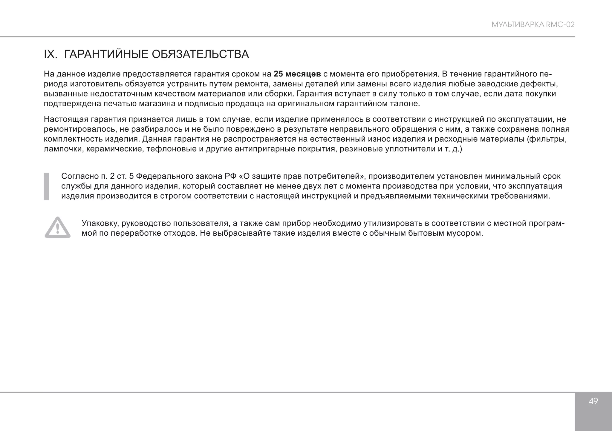 МУЛЬТИВАРКА RMC-02 
49 
IX. ГАРАНТИЙНЫЕ ОБЯЗАТЕЛЬСТВА 
На данное изделие предоставляется гарантия сроком на 25 месяцев с момента его приобретения. В течение гарантийного пе- 
риода изготовитель обязуется устранить путем ремонта, замены деталей или замены всего изделия любые заводские дефекты, 
вызванные недостаточным качеством материалов или сборки. Гарантия вступает в силу только в том случае, если дата покупки 
подтверждена печатью магазина и подписью продавца на оригинальном гарантийном талоне. 
Настоящая гарантия признается лишь в том случае, если изделие применялось в соответствии с инструкцией по эксплуатации, не 
ремонтировалось, не разбиралось и не было повреждено в результате неправильного обращения с ним, а также сохранена полная 
комплектность изделия. Данная гарантия не распространяется на естественный износ изделия и расходные материалы (фильтры, 
лампочки, керамические, тефлоновые и другие антипригарные покрытия, резиновые уплотнители и т. д.) 
Согласно п. 2 ст. 5 Федерального закона РФ «О защите прав потребителей», производителем установлен минимальный срок 
службы для данного изделия, который составляет не менее двух лет с момента производства при условии, что эксплуатация 
изделия производится в строгом соответствии с настоящей инструкцией и предъявляемыми техническими требованиями. 
Упаковку, руководство пользователя, а также сам прибор необходимо утилизировать в соответствии с местной програм- 
мой по переработке отходов. Не выбрасывайте такие изделия вместе с обычным бытовым мусором. 
 
